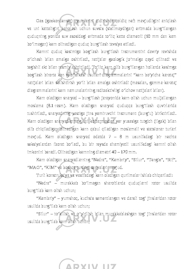 Gaz (gazkondensat) uyumlarini qidirishda qoldiq neft mavjudligini aniqlash va uni kattaligini baholash uchun suvsiz (sizilmaydigan) eritmada burg’ilangan quduqning yonida suv asosidagi eritmada to’liq katta diametrli (60 mm dan kam bo’lmagan) kern olinadigan quduq burg’ilash tavsiya etiladi. Kernni quduq kesimiga bog’lash burg’ilash instrumentini davriy ravishda o’lchash bilan amalga oshiriladi, natijalar geologik jo’rnalga qayd qilinadi va tegishli akt bilan rasmiylashtiriladi. To’liq kern olib burg’ilangan hollarda kesimga bog’lash birorta kon geofizikasi usullari diagrammalarini “kern bo’yicha karotaj” natijalari bilan solishtirish yo’li bilan amalga oshiriladi (masalan, gamma-karotaj diagrammalarini kern namunalarining radioaktivligi o’lchov natijalari bilan). Kern oladigan snaryad – burg’ilash jarayonida kern olish uchun muljallangan moslama (8.1-rasm). Kern oladigan snaryad quduqqa burg’ilash quvirlarida tushiriladi, snaryadning pastiga jins yemiruvchi instrument (burg’u) biriktiriladi. Kern oladigan snaryadlarning uni ko’tarmasdan yer yuzasiga tutgich (ilgak) bilan olib chiqiladigan olinadigan kern qabul qiladigan moslamali va statsionar turlari mavjud. Kern oladigan snaryad odatda 7 – 8 m uzunlikdagi bir nechta seksiyalardan iborat bo’ladi, bu bir reysda ahamiyatli uzunlikdagi kernni olish imkonini beradi. Olinadigan kernning diametri 40 – 120 mm. Kern oladigan snaryadlarning “Nedra”, “Kembriy”, “Silur”, “Tengiz”, “Rif”, “MAG”, “KIM” va boshqa turdagi seriyalari mavjud. Turli konstruksiya va vazifadagi kern oladigan qurilmalar ishlab chiqariladi: “Nedra” – murakkab bo’lmagan sharoitlarda quduqlarni rotor usulida burg’ilab kern olish uchun; “Kembriy” – yumshoq, kuchsiz sementlangan va darzli tog’ jinslaridan rotor usulida burg’ilab kern olish uchun; “Silur” – to’kilish va o’pirilish bilan murakkablashgan tog’ jinslaridan rotor usulida burg’ilab kern olish uchun; 