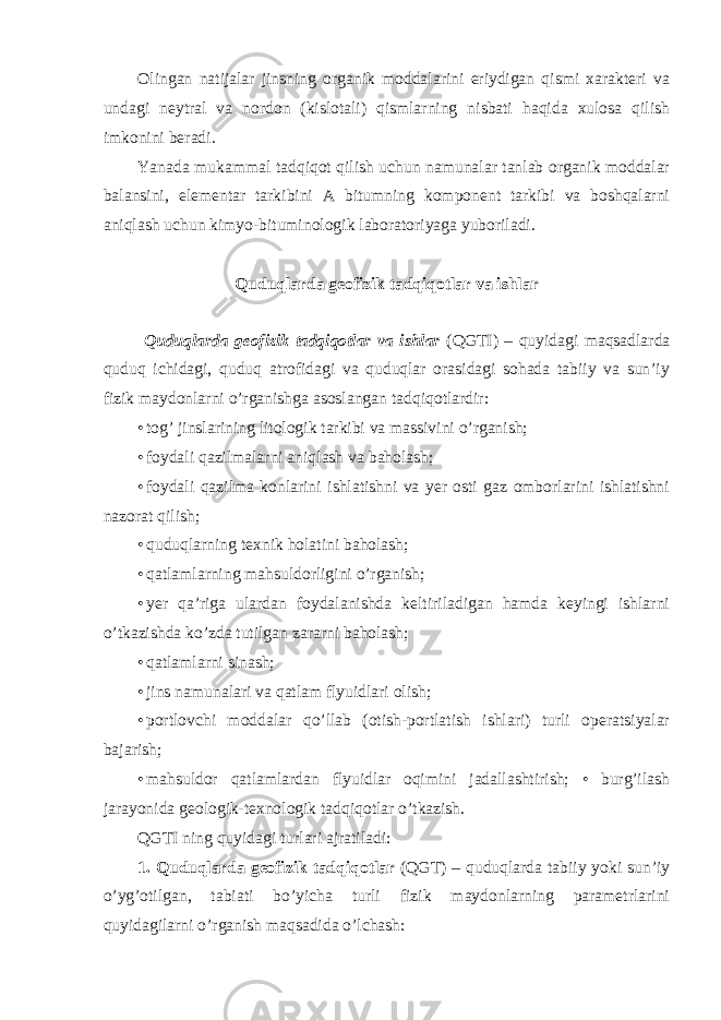 Olingan natijalar jinsning organik moddalarini eriydigan qismi xarakteri va undagi neytral va nordon (kislotali) qismlarning nisbati haqida xulosa qilish imkonini beradi. Yanada mukammal tadqiqot qilish uchun namunalar tanlab organik moddalar balansini, elementar tarkibini A bitumning komponent tarkibi va boshqalarni aniqlash uchun kimyo-bituminologik laboratoriyaga yuboriladi. Quduqlarda geofizik tadqiqotlar va ishlar Quduqlarda geofizik tadqiqotlar va ishlar (QGTI) – quyidagi maqsadlarda quduq ichidagi, quduq atrofidagi va quduqlar orasidagi sohada tabiiy va sun’iy fizik maydonlarni o’rganishga asoslangan tadqiqotlardir: • tog’ jinslarining litologik tarkibi va massivini o’rganish; • foydali qazilmalarni aniqlash va baholash; • foydali qazilma konlarini ishlatishni va yer osti gaz omborlarini ishlatishni nazorat qilish; • quduqlarning texnik holatini baholash; • qatlamlarning mahsuldorligini o’rganish; • yer qa’riga ulardan foydalanishda keltiriladigan hamda keyingi ishlarni o’tkazishda ko’zda tutilgan zararni baholash; • qatlamlarni sinash; • jins namunalari va qatlam flyuidlari olish; • portlovchi moddalar qo’llab (otish-portlatish ishlari) turli operatsiyalar bajarish; • mahsuldor qatlamlardan flyuidlar oqimini jadallashtirish; • burg’ilash jarayonida geologik-texnologik tadqiqotlar o’tkazish. QGTI ning quyidagi turlari ajratiladi: 1. Quduqlarda geofizik tadqiqotlar (QGT) – quduqlarda tabiiy yoki sun’iy o’yg’otilgan, tabiati bo’yicha turli fizik maydonlarning parametrlarini quyidagilarni o’rganish maqsadida o’lchash: 