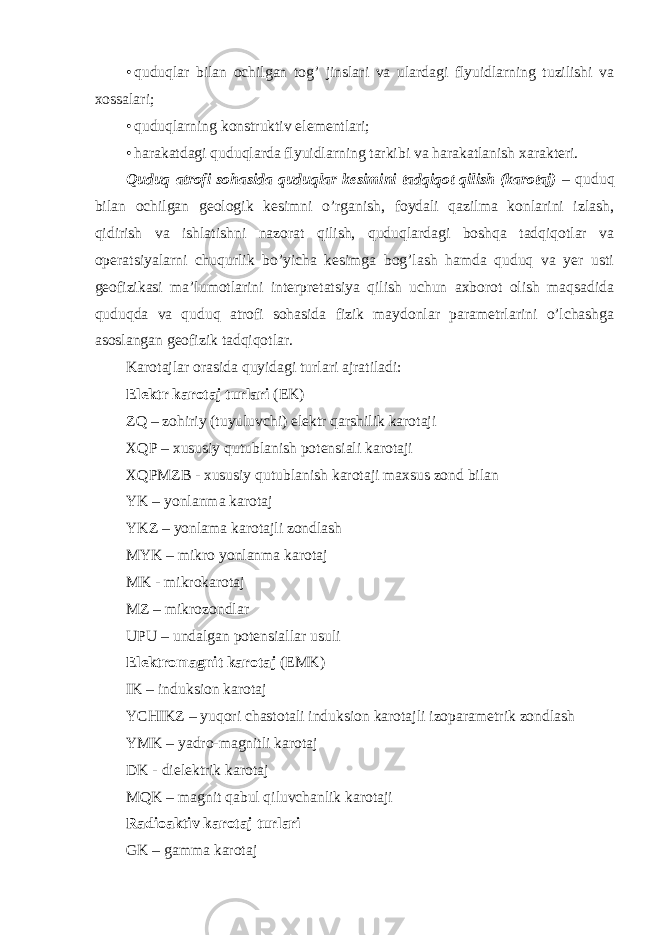 • quduqlar bilan ochilgan tog’ jinslari va ulardagi flyuidlarning tuzilishi va xossalari; • quduqlarning konstruktiv elementlari; • harakatdagi quduqlarda flyuidlarning tarkibi va harakatlanish xarakteri. Quduq atrofi sohasida quduqlar kesimini tadqiqot qilish (karotaj) – quduq bilan ochilgan geologik kesimni o’rganish, foydali qazilma konlarini izlash, qidirish va ishlatishni nazorat qilish, quduqlardagi boshqa tadqiqotlar va operatsiyalarni chuqurlik bo’yicha kesimga bog’lash hamda quduq va yer usti geofizikasi ma’lumotlarini interpretatsiya qilish uchun axborot olish maqsadida quduqda va quduq atrofi sohasida fizik maydonlar parametrlarini o’lchashga asoslangan geofizik tadqiqotlar. Karotajlar orasida quyidagi turlari ajratiladi: Elektr karotaj turlari (EK) ZQ – zohiriy (tuyuluvchi) elektr qarshilik karotaji XQP – xususiy qutublanish potensiali karotaji XQPMZB - xususiy qutublanish karotaji maxsus zond bilan YK – yonlanma karotaj YKZ – yonlama karotajli zondlash MYK – mikro yonlanma karotaj MK - mikrokarotaj MZ – mikrozondlar UPU – undalgan potensiallar usuli Elektromagnit karotaj (EMK) IK – induksion karotaj YCHIKZ – yuqori chastotali induksion karotajli izoparametrik zondlash YMK – yadro-magnitli karotaj DK - dielektrik karotaj MQK – magnit qabul qiluvchanlik karotaji Radioaktiv karotaj turlari GK – gamma karotaj 