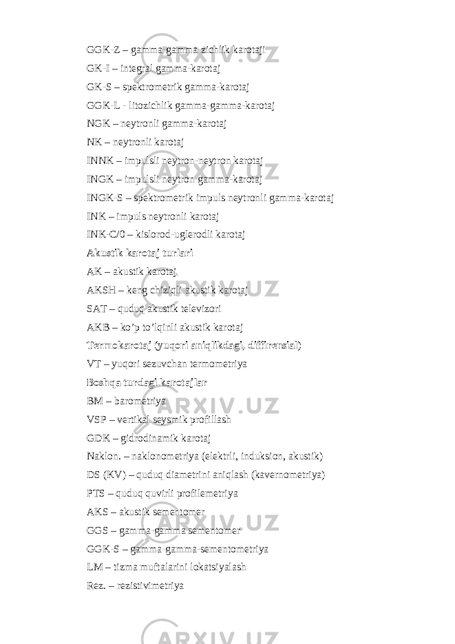 GGK-Z – gamma-gamma-zichlik karotaji GK-I – integral gamma-karotaj GK-S – spektrometrik gamma-karotaj GGK-L - litozichlik gamma-gamma-karotaj NGK – neytronli gamma-karotaj NK – neytronli karotaj INNK – impulsli neytron-neytron karotaj INGK – impulsli neytron gamma-karotaj INGK-S – spektrometrik impuls neytronli gamma-karotaj INK – impuls neytronli karotaj INK- С /0 – kislorod-uglerodli karotaj Akustik karotaj turlari AK – akustik karotaj AKSH – keng chiziqli akustik karotaj SAT – quduq akustik televizori AKB – ko’p to’lqinli akustik karotaj Termokarotaj (yuqori aniqlikdagi, diffirensial) VT – yuqori sezuvchan termometriya Boshqa turdagi karotajlar BM – barometriya VSP – vertikal seysmik profillash GDK – gidrodinamik karotaj Naklon. – naklonometriya (elektrli, induksion, akustik) DS (KV) – quduq diametrini aniqlash (kavernometriya) PTS – quduq quvirli profilemetriya AKS – akustik sementomer GGS – gamma-gamma sementomer GGK-S – gamma-gamma-sementometriya LM – tizma muftalarini lokatsiyalash Rez. – rezistivimetriya 