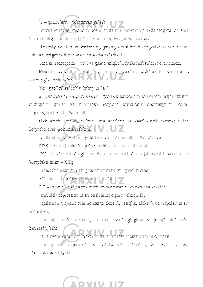 IS – quduqlarni inklinometriyalash Barcha toifadagi quduqlar kesimlarida turli mukammallikda tadqiqot qilishni talab qiladigan oraliqlar ajratiladi: umumiy, batafsil va maxsus. Umumiy tadqiqotlar kesimning geologik tuzilishini o’rganish uchun quduq tubidan ustigacha butun stvol bo’yicha bajariladi. Batafsil tadqiqotlar – neft va gazga istiqbolli (yoki mahsuldor) oraliqlarda. Maxsus tadqiqotlar – alohida qatlamlarda yoki maqsadli oraliqlarda maxsus texnologiyalar bo’yicha. Kon geofizikasi ishlarining turlari 2. Quduqlarda geofizik ishlar – geofizik korxonalar tomonidan bajariladigan quduqlarni qurish va ta’mirlash bo’yicha texnologik operatsiyalar bo’lib, quyidagilarni o’z ichiga oladi: • ikkilamchi ochish, oqimni jadallashtirish va avariyalarni bartaraf qilish bo’yicha otish-portlatish ishlari; • qatlamlarni quvirlarda yoki kabelda instrumentlar bilan sinash: OPK – karotaj kabelida priborlar bilan qatlamlarni sinash; IPT – quvirlarda sinagichlar bilan qatlamlarni sinash (sinovchi instrumentlar komplekti bilan – KII); • kabelda priborlar bilan jins namunalari va flyuidlar olish: KO - kabelda priborlar bilan kern olish; OG – otuvchi yoki parmalovchi moslamalar bilan namunalar olish; • impulsli depression ta’sir etish bilan oqimni chaqirish; • qatlamning quduq tubi zonasiga akustik, issiqlik, elektrik va impulsli ta’sir ko’rsatish; • quduqlar tubini tozalash, quduqlar stvolidagi gidrat va parafin tiqinlarini bartaraf qilish; • ajratuvchi ko’priklar, pakerlar va ta’mirlash moslamalarini o’rnatish; • quduq tubi klapanlarini va shtutserlarini o’rnatish, va boshqa shunga o’xshash operatsiyalar. 