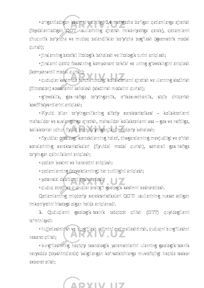 • o’rganiladigan kesimni qalinligi 0,4 metrgacha bo’lgan qatlamlarga ajratish (foydalaniladigan QGT usullarining ajratish imkoniyatiga qarab), qatlamlarni chuqurlik bo’yicha va mutloq balandliklar bo’yicha bog’lash (geometrik model qurish); • jinslarning batafsil litologik baholash va litologik turini aniqlash; • jinslarni qattiq fazasining komponent tarkibi va uning g’ovakligini aniqlash (komponentli model qurish); • quduqlar kesimida barcha turdagi kollektorlarni ajratish va ularning sizdirish (filtratsion) xossalarini baholash (sizdirish modelini qurish); • g’ovaklik, gaz-neftga to’yinganlik, o’tkazuvchanlik, siqib chiqarish koeffitsiyentlarini aniqlash; • Flyuid bilan to’yinganlikning sifatiy xarakteristikasi – kollektorlarni mahsuldor va suvlanganga ajratish, mahsuldor kollektorlarni esa – gaz va neftliga, kollektorlar uchun flyuid bilan to’yinganlikni miqdoriy baholash; • flyuidlar orasidagi kontaktlarning holati, chegaralarning mavjudligi va o’tish zonalarining xarakteristikalari (flyuidal model qurish), samarali gaz-neftga to’yingan qalinliklarni aniqlash; • qatlam bosimi va haroratini aniqlash; • qatlamlarning (obyektlarning) har turliligini aniqlash; • potensial debitlarni bashoratlash; • quduq atrofi va quduqlar oralig’i geologik kesimni bashoratlash. Qatlamlarning miqdoriy xarakteristikalari QGTI usullarining ruxsat etilgan imkoniyatini hisobga olgan holda aniqlanadi. 3. Quduqlarni geologik-texnik tadqiqot qilish (GTT) quyidagilarni ta’minlaydi: • hujjatlashtirish va burg’ilash rejimini optimallashtirish, quduqni burg’ilashni nazorat qilish; • burg’ilashning haqiqiy texnologik parametrlarini ularning geologik-texnik naryadda (topshiriqlarda) belgilangan ko’rsatkichlarga muvofiqligi haqida tezkor axborot olish; 