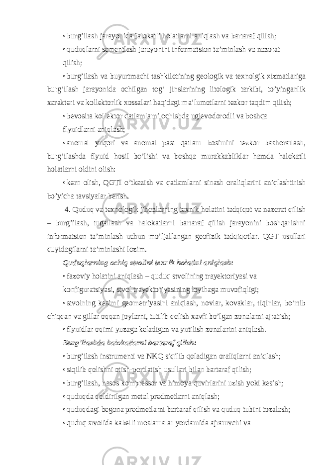 • burg’ilash jarayonida falokatli holatlarni aniqlash va bartaraf qilish; • quduqlarni sementlash jarayonini informatsion ta’minlash va nazorat qilish; • burg’ilash va buyurtmachi tashkilotining geologik va texnolgik xizmatlariga burg’ilash jarayonida ochilgan tog’ jinslarining litologik tarkibi, to’yinganlik xarakteri va kollektorlik xossalari haqidagi ma’lumotlarni tezkor taqdim qilish; • bevosita kollektor qatlamlarni ochishda uglevodorodli va boshqa flyuidlarni aniqlash; • anomal yuqori va anomal past qatlam bosimini tezkor bashoratlash, burg’ilashda flyuid hosil bo’lishi va boshqa murakkabliklar hamda halokatli holatlarni oldini olish: • kern olish, QGTI o’tkazish va qatlamlarni sinash oraliqlarini aniqlashtirish bo’yicha tavsiyalar berish. 4. Quduq va texnologik jihozlarning texnik holatini tadqiqot va nazorat qilish – burg’ilash, tugallash va halokatlarni bartaraf qilish jarayonini boshqarishni informatsion ta’minlash uchun mo’ljallangan geofizik tadqiqotlar. QGT usullari quyidagilarni ta’minlashi lozim. Quduqlarning ochiq stvolini texnik holatini aniqlash: • fazoviy holatini aniqlash – quduq stvolining trayektoriyasi va konfiguratsiyasi, stvol trayektoriyasining loyihaga muvofiqligi; • stvolning kesimi geometriyasini aniqlash, novlar, kovaklar, tiqinlar, bo’rtib chiqqan va gillar oqqan joylarni, tutilib qolish xavfi bo’lgan zonalarni ajratish; • flyuidlar oqimi yuzaga keladigan va yutilish zonalarini aniqlash. Burg’ilashda halokatlarni bartaraf qilish: • burg’ilash instrumenti va NKQ siqilib qoladigan oraliqlarni aniqlash; • siqilib qolishni otish-portlatish usullari bilan bartaraf qilish; • burg’ilash, nasos kompressor va himoya quvirlarini uzish yoki kesish; • quduqda qoldirilgan metal predmetlarni aniqlash; • quduqdagi begona predmetlarni bartaraf qilish va quduq tubini tozalash; • quduq stvolida kabelli moslamalar yordamida ajratuvchi va 