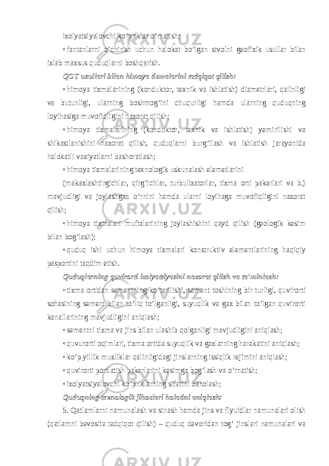 izolyatsiyalovchi ko’priklar o’rnatish; • fantanlarni o’chirish uchun halokat bo’lgan stvolni geofizik usullar bilan izlab maxsus quduqlarni boshqarish. QGT usullari bilan himoya tizmalarini tadqiqot qilish: • himoya tizmalarining (konduktor, texnik va ishlatish) diametrlari, qalinligi va butunligi, ularning boshmog’ini chuqurligi hamda ularning quduqning loyihasiga muvofiqligini nazorat qilish; • himoya tizmalarining (konduktor, texnik va ishlatish) yemirilishi va shikastlanishini nazorat qilish, quduqlarni burg’ilash va ishlatish jarayonida halokatli vaziyatlarni bashoratlash; • himoya tizmalarining texnologik uskunalash elemetlarini (makazlashtirgichlar, qirg’ichlar, turbulizatorlar, tizma orti pakerlari va b.) mavjudligi va joylashgan o’rnini hamda ularni loyihaga muvofiqligini nazorat qilish; • himoya tizmalari muftalarining joylashishini qayd qilish (geologik kesim bilan bog’lash); • quduq ishi uchun himoya tizmalari konstruktiv elementlarining haqiqiy pasportini taqdim etish. Quduqlarning quvirorti izolyatsiyasini nazorat qilish va ta’minlash: • tizma ortidan sementning ko’tarilishi, sement toshining bir turligi, quvirorti sohasining sement bilan to’liq to’lganligi, suyuqlik va gaz bilan to’lgan quvirorti kanallarining mavjudligini aniqlash; • sementni tizma va jins bilan ulashib qolganligi mavjudligini aniqlash; • quvurorti oqimlari, tizma ortida suyuqlik va gazlarning harakatini aniqlash; • ko’p yillik muzliklar qalinligidagi jinslarning issiqlik rejimini aniqlash; • quvirorti portlatish pakerlarini kesimga bog’lash va o’rnatish; • izolyatsiyalovchi ko’priklarning sifatini baholash; Quduqning texnologik jihozlari holatini aniqlash: 5. Qatlamlarni namunalash va sinash hamda jins va flyuidlar namunalari olish (qatlamni bevosita tadqiqot qilish) – quduq devoridan tog’ jinslari namunalari va 