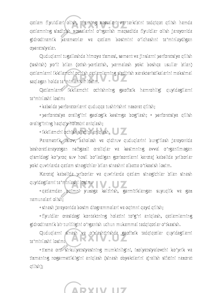 qatlam flyuidlari olish, ularning xossalari va tarkibini tadqiqot qilish hamda qatlamning sizdirish xossalarini o’rganish maqsadida flyuidlar olish jarayonida gidrodinamik parametrlar va qatlam bosimini o’lchashni ta’minlaydigan operatsiyalar. Quduqlarni tugallashda himoya tizmasi, sement va jinslarni perforatsiya qilish (teshish) yo’li bilan (otish-portlatish, parmalash yoki boshqa usullar bilan) qatlamlarni ikkilamchi ochish qatlamlarning sizdirish xarakteristikalarini maksimal saqlagan holda ta’minlanishi lozim. Qatlamlarni ikkilamchi ochishning geofizik hamrohligi quyidagilarni ta’minlashi lozim: • kabelda perforatorlarni quduqqa tushirishni nazorat qilish; • perforatsiya oralig’ini geologik kesimga bog’lash; • perforatsiya qilish oralig’ining haqiqiy holatini aniqlash; • ikkilamchi ochish sifatini aniqlash. Parametrik, izlov, baholash va qidiruv quduqlarini burg’ilash jarayonida bashoratlanayotgan neftgazli oraliqlar va kesimning avval o’rganilmagan qismidagi ko’proq suv hosil bo’ladigan gorizontlarni karotaj kabelida priborlar yoki quvirlarda qatlam sinagichlar bilan sinashni albatta o’tkazish lozim. Karotaj kabelida priborlar va quvirlarda qatlam sinagichlar bilan sinash quyidagilarni ta’minlashi lozim: • qatlamdan oqimni yuzaga keltirish, germitiklangan suyuqlik va gaz namunalari olish; • sinash jarayonida bosim diagrammalari va oqimni qayd qilish; • flyuidlar orasidagi kontaktning holatini to’g’ri aniqlash, qatlamlarning gidrodinamik bir turliligini o’rganish uchun mukammal tadqiqotlar o’tkazish. Quduqlarni sinash va o’zlashtirishda geofizik tadqiqotlar quyidagilarni ta’minlashi lozim: • tizma orti sirkulyatsiyasining mumkinligini, izolyatsiyalovchi ko’prik va tizmaning nogermetikligini aniqlash (sinash obyektlarini ajralish sifatini nazorat qilish); 