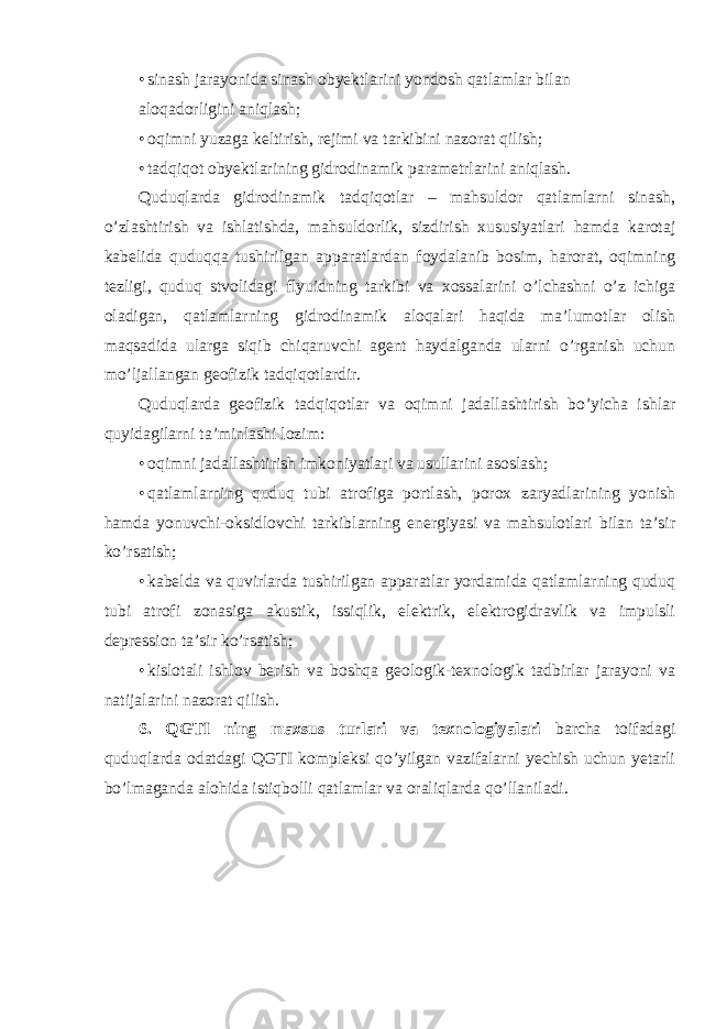 • sinash jarayonida sinash obyektlarini yondosh qatlamlar bilan aloqadorligini aniqlash; • oqimni yuzaga keltirish, rejimi va tarkibini nazorat qilish; • tadqiqot obyektlarining gidrodinamik parametrlarini aniqlash. Quduqlarda gidrodinamik tadqiqotlar – mahsuldor qatlamlarni sinash, o’zlashtirish va ishlatishda, mahsuldorlik, sizdirish xususiyatlari hamda karotaj kabelida quduqqa tushirilgan apparatlardan foydalanib bosim, harorat, oqimning tezligi, quduq stvolidagi flyuidning tarkibi va xossalarini o’lchashni o’z ichiga oladigan, qatlamlarning gidrodinamik aloqalari haqida ma’lumotlar olish maqsadida ularga siqib chiqaruvchi agent haydalganda ularni o’rganish uchun mo’ljallangan geofizik tadqiqotlardir. Quduqlarda geofizik tadqiqotlar va oqimni jadallashtirish bo’yicha ishlar quyidagilarni ta’minlashi lozim: • oqimni jadallashtirish imkoniyatlari va usullarini asoslash; • qatlamlarning quduq tubi atrofiga portlash, porox zaryadlarining yonish hamda yonuvchi-oksidlovchi tarkiblarning energiyasi va mahsulotlari bilan ta’sir ko’rsatish; • kabelda va quvirlarda tushirilgan apparatlar yordamida qatlamlarning quduq tubi atrofi zonasiga akustik, issiqlik, elektrik, elektrogidravlik va impulsli depression ta’sir ko’rsatish; • kislotali ishlov berish va boshqa geologik-texnologik tadbirlar jarayoni va natijalarini nazorat qilish. 6. QGTI ning maxsus turlari va texnologiyalari barcha toifadagi quduqlarda odatdagi QGTI kompleksi qo’yilgan vazifalarni yechish uchun yetarli bo’lmaganda alohida istiqbolli qatlamlar va oraliqlarda qo’llaniladi. 