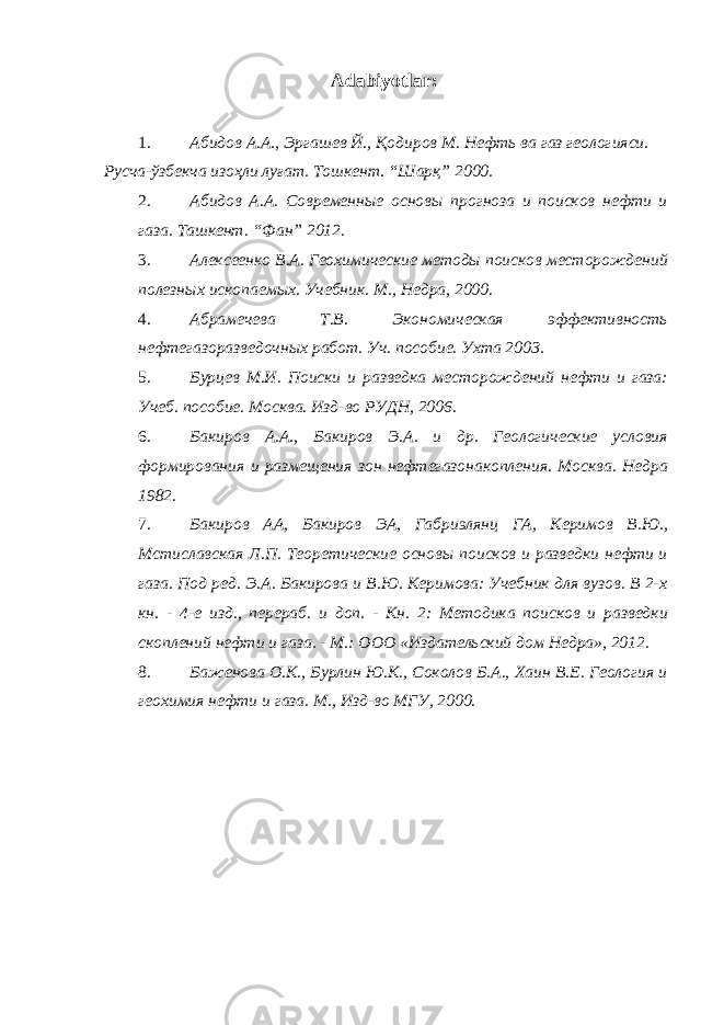 A dabiyotlar : 1. Абидов А.А., Эргашев Й., Қодиров М. Нефть ва газ геологияси. Русча-ўзбекча изоҳли луғат. Тошкент. “Шарқ” 2000. 2. Абидов А.А. Современные основы прогноза и поисков нефти и газа. Ташкент. “Фан” 2012. 3. Алексеенко В.А. Геохимические методы поисков месторождений полезных ископаемых. Учебник. М., Недра, 2000. 4. Абрамечева Т.В. Экономическая эффективность нефтегазоразведочных работ. Уч. пособие. Ухта 2003. 5. Бурцев М.И. Поиски и разведка месторождений нефти и газа: Учеб. пособие. Москва. Изд-во РУДН, 2006. 6. Бакиров А.А., Бакиров Э.А. и др. Геологические условия формирования и размещения зон нефтегазонакопления. Москва. Недра 1982. 7. Бакиров АА, Бакиров ЭА, Габриэлянц ГА, Керимов В.Ю., Мстиславская Л.П. Теоретические основы поисков и разведки нефти и газа. Под ред. Э.А. Бакирова и В.Ю. Керимова: Учебник для вузов. В 2-х кн. - 4-е изд., перераб. и доп. - Кн. 2: Методика поисков и разведки скоплений нефти и газа. - М.: ООО «Издательский дом Недра», 2012. 8. Баженова O.K., Бурлин Ю.К., Соколов Б.А., Хаин В.Е. Геология и геохимия нефти и газа. М., Изд-во МГУ, 2000. 