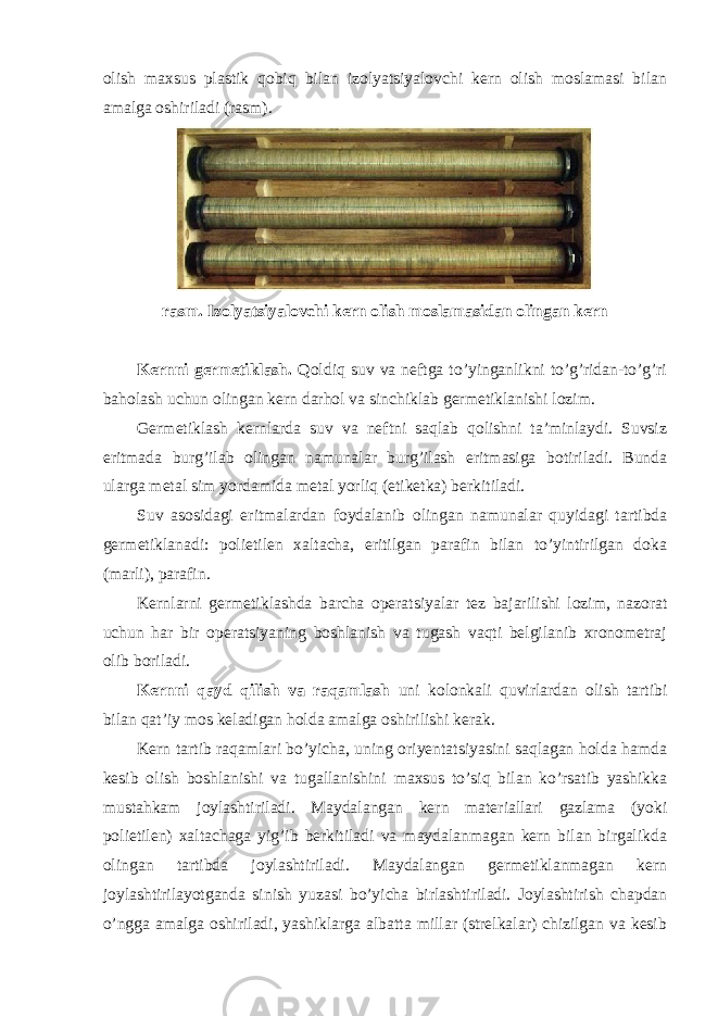 olish maxsus plastik qobiq bilan izolyatsiyalovchi kern olish moslamasi bilan amalga oshiriladi (rasm). rasm. Izolyatsiyalovchi kern olish moslamasidan olingan kern Kernni germetiklash. Qoldiq suv va neftga to’yinganlikni to’g’ridan-to’g’ri baholash uchun olingan kern darhol va sinchiklab germetiklanishi lozim. Germetiklash kernlarda suv va neftni saqlab qolishni ta’minlaydi. Suvsiz eritmada burg’ilab olingan namunalar burg’ilash eritmasiga botiriladi. Bunda ularga metal sim yordamida metal yorliq (etiketka) berkitiladi. Suv asosidagi eritmalardan foydalanib olingan namunalar quyidagi tartibda germetiklanadi: polietilen xaltacha, eritilgan parafin bilan to’yintirilgan doka (marli), parafin. Kernlarni germetiklashda barcha operatsiyalar tez bajarilishi lozim, nazorat uchun har bir operatsiyaning boshlanish va tugash vaqti belgilanib xronometraj olib boriladi. Kernni qayd qilish va raqamlash uni kolonkali quvirlardan olish tartibi bilan qat’iy mos keladigan holda amalga oshirilishi kerak. Kern tartib raqamlari bo’yicha, uning oriyentatsiyasini saqlagan holda hamda kesib olish boshlanishi va tugallanishini maxsus to’siq bilan ko’rsatib yashikka mustahkam joylashtiriladi. Maydalangan kern materiallari gazlama (yoki polietilen) xaltachaga yig’ib berkitiladi va maydalanmagan kern bilan birgalikda olingan tartibda joylashtiriladi. Maydalangan germetiklanmagan kern joylashtirilayotganda sinish yuzasi bo’yicha birlashtiriladi. Joylashtirish chapdan o’ngga amalga oshiriladi, yashiklarga albatta millar (strelkalar) chizilgan va kesib 