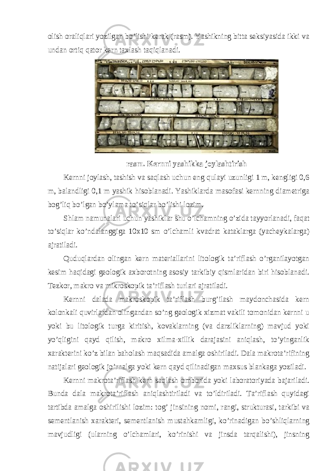 olish oraliqlari yozilgan bo’lishi kerak (rasm). Yashikning bitta seksiyasida ikki va undan ortiq qator kern taxlash taqiqlanadi. rasm. Kernni yashikka joylashtirish Kernni joylash, tashish va saqlash uchun eng qulayi uzunligi 1 m, kengligi 0,6 m, balandligi 0,1 m yashik hisoblanadi. Yashiklarda masofasi kernning diametriga bog’liq bo’lgan bo’ylama to’siqlar bo’lishi lozim. Shlam namunalari uchun yashiklar shu o’lchamning o’zida tayyorlanadi, faqat to’siqlar ko’ndalanggiga 10x10 sm o’lchamli kvadrat kataklarga (yacheykalarga) ajratiladi. Quduqlardan olingan kern materiallarini litologik ta’riflash o’rganilayotgan kesim haqidagi geologik axborotning asosiy tarkibiy qismlaridan biri hisoblanadi. Tezkor, makro va mikroskopik ta’riflash turlari ajratiladi. Kernni dalada makroskopik ta’riflash burg’ilash maydonchasida kern kolonkali quvirlardan olingandan so’ng geologik xizmat vakili tomonidan kernni u yoki bu litologik turga kiritish, kovaklarning (va darzliklarning) mavjud yoki yo’qligini qayd qilish, makro xilma-xillik darajasini aniqlash, to’yinganlik xarakterini ko’z bilan baholash maqsadida amalga oshiriladi. Dala makrota’rifining natijalari geologik jo’rnalga yoki kern qayd qilinadigan maxsus blankaga yoziladi. Kernni makrota’riflash kern saqlash omborida yoki laboratoriyada bajariladi. Bunda dala makrota’riflash aniqlashtiriladi va to’ldiriladi. Ta’riflash quyidagi tartibda amalga oshirilishi lozim: tog’ jinsining nomi, rangi, strukturasi, tarkibi va sementlanish xarakteri, sementlanish mustahkamligi, ko’rinadigan bo’shliqlarning mavjudligi (ularning o’lchamlari, ko’rinishi va jinsda tarqalishi), jinsning 