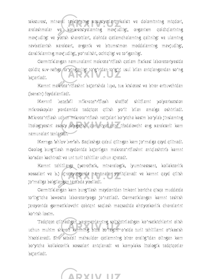 teksturasi, mineral tarkibining xususiyatlari, kalsit va dolomitning miqdori, aralashmalar va konkretsiyalarning mavjudligi, organizm qoldiqlarining mavjudligi va yotish sharoitlari, alohida qatlamchalarning qalinligi va ularning navbatlanish xarakteri, organik va bitumsimon moddalarning mavjudligi, darzliklarning mavjudligi, yo’nalishi, ochiqligi va to’lganligi. Germitiklangan namunalarni makrota’riflash qatlam fizikasi laboratoriyasida qoldiq suv-neftga to’yinganligi to’g’ridan-to’g’ri usul bilan aniqlangandan so’ng bajariladi. Kernni makrota’riflashni bajarishda lupa, tuz kislotasi va biror erituvchidan (benzin) foydalaniladi. Kernni batafsil mikrota’riflash shaffof shliflarni polyarizatsion mikroskoplar yordamida tadqiqot qilish yo’li bilan amalga oshiriladi. Mikrota’riflash uchun mikrota’riflash natijalari bo’yicha kesim bo’ylab jinslarning litologiyasini asosiy o’zgarish qonuniyatlarini ifodalovchi eng xarakterli kern namunalari tanlanadi. Kernga ishlov berish. Saqlashga qabul qilingan kern jo’rnalga qayd qilinadi. Geolog burg’ilash maydonida bajarilgan makrota’riflashni aniqlashtirib kernni ko’zdan kechiradi va uni turli tahlillar uchun ajratadi. Kernni tahlillarga (petrofizik, mineralogik, lyuminestsent, kollektorlik xossalari va b.) ajratayotganda namunalar yorliqlanadi va kernni qayd qilish jo’rnaliga belgilangan tartibda yoziladi. Germitiklangan kern burg’ilash maydonidan imkoni boricha qisqa muddatda to’lig’icha bevosita laboratoriyaga jo’natiladi. Germetiklangan kernni tashish jarayonida germetiklovchi qobiqni saqlash maqsadida ehtiyotkorlik choralarini ko’rish lozim. Tadqiqot qilinadigan parametrlarning solishtiriladigan ko’rsatkichlarini olish uchun muhim sharoit kernning bitta bo’lagini o’zida turli tahlillarni o’tkazish hisoblanadi. Shu sababli mahsuldor qatlamning biror oralig’idan olingan kern bo’yicha kollektorlik xossalari aniqlanadi va kompleks litologik tadqiqotlar bajariladi. 