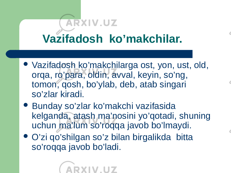  Vazifadosh ko’makchilar.  Vazifadosh ko’makchilarga ost, yon, ust, old, orqa, ro’para, oldin, avval, keyin, so’ng, tomon, qosh, bo’ylab, deb, atab singari so’zlar kiradi.  Bunday so’zlar ko’makchi vazifasida kelganda, atash ma’nosini yo’qotadi, shuning uchun ma’lum so’roqqa javob bo’lmaydi.  O’zi qo’shilgan so’z bilan birgalikda bitta so’roqqa javob bo’ladi. 