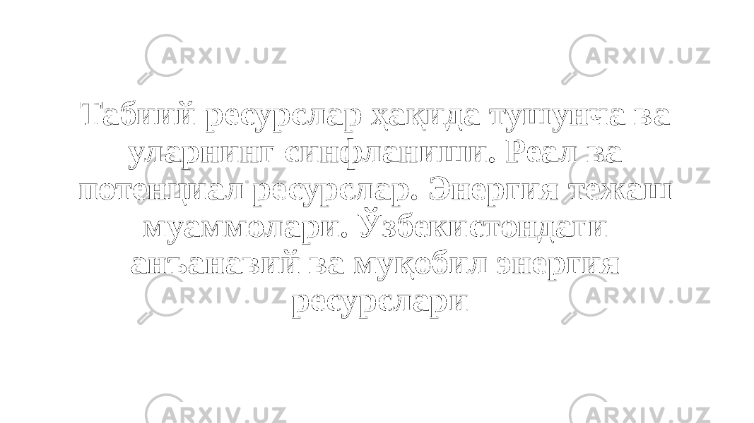 Табиий ресурслар ҳақида тушунча ва уларнинг синфланиши. Реал ва потенциал ресурслар. Энергия тежаш муаммолари. Ўзбекистондаги анъанавий ва муқобил энергия ресурслари 