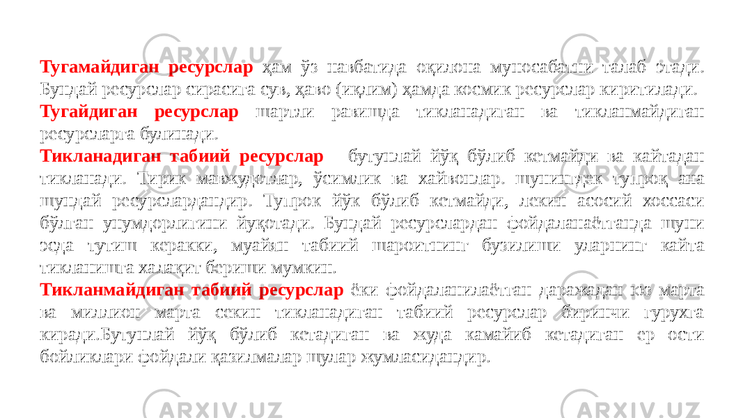 Тугамайдиган ресурслар ҳам ўз навбатида оқилона муносабатни талаб этади. Бундай ресурслар сирасига сув, ҳаво (иқлим) ҳамда космик ресурслар киритилади. Тугайдиган ресурслар шартли равишда тикланадиган ва тикланмайдиган ресурсларга булинади. Тикланадиган табиий ресурслар - бутунлай йўқ бўлиб кетмайди ва кайтадан тикланади. Тирик мавжудотлар, ўсимлик ва хайвонлар. шунингдек тупроқ ана шундай ресурслардандир. Тупрок йўк бўлиб кетмайди, лекин асосий хоссаси бўлган унумдорлигини йуқотади. Бундай ресурслардан фойдаланаётганда шуни эсда тутиш керакки, муайян табиий шароитнинг бузилиши уларнинг кайта тикланишга халақит бериши мумкин. Тикланмайдиган табиий ресурслар ёки фойдаланилаётган даражадан юз марта ва миллион марта секин тикланадиган табиий ресурслар биринчи гурухга киради.Бутунлай йўқ бўлиб кетадиган ва жуда камайиб кетадиган ер ости бойликлари фойдали қазилмалар шулар жумласидандир. 