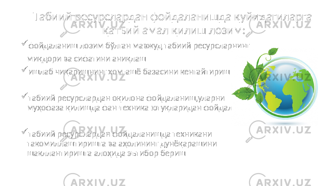 Tабиий ресурслардан фойдаланишда қуйидагиларга қатъий амал қилиш лозим:  фойдаланиш лозим бўлган мавжуд табиий ресурсларнинг миқдори ва сифатини аниқлаш  ишлаб чиқаришнинг хом-ашё базасини кенгайтириш  табиий ресурслардан оқилона фойдаланиш,уларни муҳофаза қилишда фан-техника ютуқларидан фойдаланиш  табиий ресурслардан фойдаланишда техникани такомиллаштиришга ва аҳолининг дунёқарашини шакллантиришга алоҳида эътибор бериш 