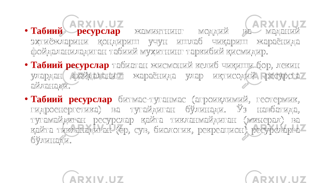 • Табиий ресурслар жамиятнинг моддий ва маданий эҳтиёжларини қондириш учун ишлаб чиқариш жараёнида фойдаланиладиган табиий муҳитнинг таркибий қисмидир. • Табиий ресурслар табиатан жисмоний келиб чиқиши бор, лекин улардан фойдаланиш жараёнида улар иқтисодий ресурсга айланади. • Табиий ресурслар битмас-туганмас (агроиқлимий, геотермик, гидроенергетика) ва тугайдиган бўлинади. Ўз навбатида, тугамайдиган ресурслар қайта тикланмайдиган (минерал) ва қайта тикланадиган (ер, сув, биологик, рекреацион) ресурсларга бўлинади. 