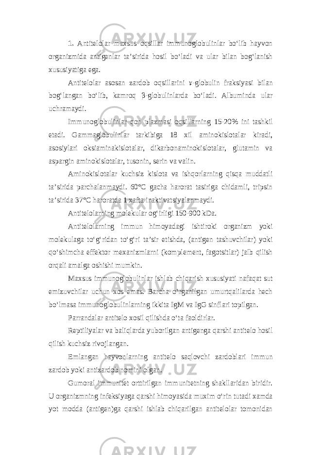 1. Antitelolar maxsus oqsillar immunoglobulinlar bo‘lib hayvon organizmida antigenlar ta’sirida hosil bo‘ladi va ular bilan bog‘lanish xususiyatiga ega. Antitelolar asosan zardob oqsillarini ɤ-globulin fraksiyasi bilan bog‘langan bo‘lib, kamroq β-globulinlarda bo‘ladi. Albuminda ular uchramaydi. Immunoglobulinlar qon plazmasi oqsillarning 15-20% ini tashkil etadi. Gammaglobulinlar tarkibiga 18 xil aminokislotalar kiradi, asosiylari oksiaminakislotalar, dikarbonaminokislotalar, glutamin va aspargin aminokislotalar, tusonin, serin va valin. Aminokislotalar kuchsiz kislota va ishqorlarning qisqa muddatli ta’sirida parchalanmaydi. 60°С gacha harorat tasiriga chidamli, tripsin ta’sirida 37°С haroratda 1 xafta inaktivatsiyalanmaydi. Antitelolarning molekular og‘irligi 150-900 kDa. Antitelolarning immun himoyadagi ishtiroki organizm yoki molekulaga to‘g‘ridan to‘g‘ri ta’sir etishda, (antigen tashuvchilar) yoki qo‘shimcha effektor mexanizmlarni (komplement, fagotsitlar) jalb qilish orqali amalga oshishi mumkin. Maxsus immunoglobulinlar ishlab chiqarish xususiyati nafaqat sut emizuvchilar uchun xos emas. Barcha o‘rganilgan umurtqalilarda hech bo‘lmasa immunoglobulinlarning ikkita IgM va IgG sinflari topilgan. Parrandalar antitelo xosil qilishda o‘ta faoldirlar. Reptiliyalar va baliqlarda yuborilgan antigenga qarshi antitelo hosil qilish kuchsiz rivojlangan. Emlangan hayvonlarning antitelo saqlovchi zardoblari immun zardob yoki antizardob nomini olgan. Gumoral immunitet orttirilgan immunitetning shakllaridan biridir. U organizmning infeksiyaga qarshi himoyasida muxim o‘rin tutadi xamda yot modda (antigen)ga qarshi ishlab chiqarilgan antitelolar tomonidan 