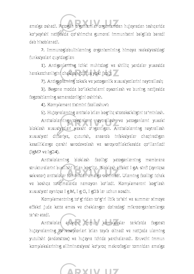 amalga oshadi. Patogen organizmlar organizmdan hujayradan tashqarida ko‘payishi natijasida qo‘shimcha gumoral immunitetni belgilab beradi deb hisoblanadi. 2. Immunoglobulinlarning organizmining himoya reaksiyasidagi funksiyalari quyidagilar: 1). Antigenlarning ichki muhitdagi va shilliq pardalar yuzasida harakatchanligini cheklash (diffuz yoki faol); 2). Antigenlarning toksik va patogenlik xususiyatlarini neytrallash; 3). Begona modda bo‘lakchalarni opsonlash va buning natijasida fagotsitlarning samaradorligini oshirish. 4). Komplement tizimini faollashuvi: 5). Hujayralarning antitelo bilan bog‘liq sitotoksikligini ta’minlash. Antitelolarning toksinlarni neytrallash va patogenlarni yuzaki bloklash xususiyatlari yaxshi o‘rganilgan. Antitelolarning neytrallash xususiyati difteriya, quturish, anaerob infeksiyalar chaqiradigan kasalliklarga qarshi serodavolash va seroprofilaktikasida qo‘llaniladi (IgM2 va IgG4). Antitelolarning bloklash faolligi patogenlarning membrana strukturalarini buzilishi bilan bog‘liq. Bloklash effekti I gA-sinfi (ayniqsa sekretor) antitelolar tomonidan amalga oshiriladi. Ularning faolligi ichak va boshqa to‘qimalarda namoyon bo‘ladi. Komplementni bog‘lash xususiyati ayniqsa I g M, I g G, I gG3 lar uchun xosdir. Komplementning to‘g‘ridan-to‘g‘ri litik ta’siri va summar ximoya effekti juda katta emas va cheklangan doiradagi mikroorganizmlarga ta’sir etadi. Antitelolar eruvchi immun komplekslar tarkibida fagotsit hujayralarning Fe-retseptorlari bilan topib olinadi va natijada ularning yutulishi (endotsitoz) va hujayra ichida parchalanadi. Eruvchi immun komplekslarining elliminatsiyasi ko‘proq makrofaglar tomnidan amalga 