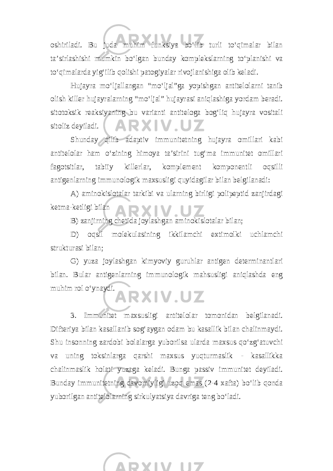 oshiriladi. Bu juda muhim funksiya bo‘lib turli to‘qimalar bilan ta’sirlashishi mumkin bo‘lgan bunday komplekslarning to‘planishi va to‘qimalarda yig‘ilib qolishi patogiyalar rivojlanishiga olib keladi. Hujayra mo‘ljallangan “mo‘ljal”ga yopishgan antitelolarni tanib olish killer hujayralarning “mo‘ljal” hujayrasi aniqlashiga yordam beradi. sitotoksik reaksiyaning bu varianti antiteloga bog‘liq hujayra vositali sitoliz deyiladi. Shunday qilib adaptiv immunitetning hujayra omillari kabi antitelolar ham o‘zining himoya ta’sirini tug‘ma immunitet omillari fagotsitlar, tabiiy killerlar, komplement komponentli oqsilli antigenlarning immunologik maxsusligi quyidagilar bilan belgilanadi: A) aminokislotalar tarkibi va ularning birligi polipeptid zanjirdagi ketma-ketligi bilan B) zanjirning chetida joylashgan aminokislotalar bilan; D) oqsil molekulasining ikkilamchi extimolki uchlamchi strukturasi bilan; G) yuza joylashgan kimyoviy guruhlar antigen determinantlari bilan. Bular antigenlarning immunologik mahsusligi aniqlashda eng muhim rol o‘ynaydi. 3. Immunitet maxsusligi antitelolar tomonidan belgilanadi. Difteriya bilan kasallanib sog‘aygan odam bu kasallik bilan chalinmaydi. Shu insonning zardobi bolalarga yuborilsa ularda maxsus qo‘zg‘atuvchi va uning toksinlarga qarshi maxsus yuqturmaslik - kasallikka chalinmaslik holati yuzaga keladi. Bunga passiv immunitet deyiladi. Bunday immunitetning davomiyligi uzoq emas (2-4 xafta) bo‘lib qonda yuborilgan antitelolarning sirkulyatsiya davriga teng bo‘ladi. 