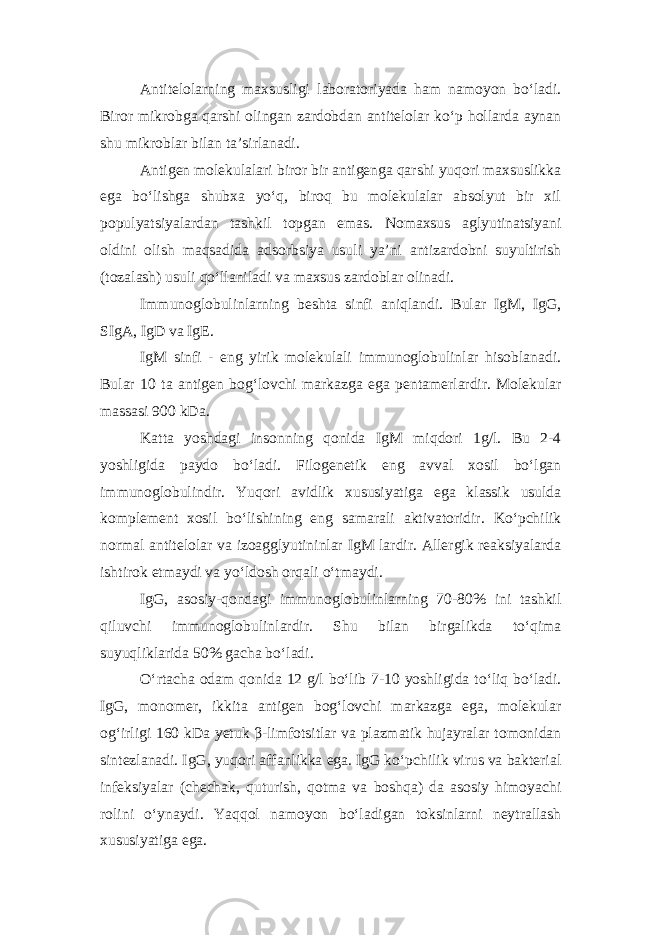 Antitelolarning maxsusligi laboratoriyada ham namoyon bo‘ladi. Biror mikrobga qarshi olingan zardobdan antitelolar ko‘p hollarda aynan shu mikroblar bilan ta’sirlanadi. Antigen molekulalari biror bir antigenga qarshi yuqori maxsuslikka ega bo‘lishga shubxa yo‘q, biroq bu molekulalar absolyut bir xil populyatsiyalardan tashkil topgan emas. Nomaxsus aglyutinatsiyani oldini olish maqsadida adsorbsiya usuli ya’ni antizardobni suyultirish (tozalash) usuli qo‘llaniladi va maxsus zardoblar olinadi. Immunoglobulinlarning beshta sinfi aniqlandi. Bular IgM, IgG, SIgA, IgD va IgE. IgM sinfi - eng yirik molekulali immunoglobulinlar hisoblanadi. Bular 10 ta antigen bog‘lovchi markazga ega pentamerlardir. Molekular massasi 900 kDa. Katta yoshdagi insonning qonida IgM miqdori 1g/l. Bu 2-4 yoshligida paydo bo‘ladi. Filogenetik eng avval xosil bo‘lgan immunoglobulindir. Yuqori avidlik xususiyatiga ega klassik usulda komplement xosil bo‘lishining eng samarali aktivatoridir. Ko‘pchilik normal antitelolar va izoagglyutininlar IgM lardir. Allergik reaksiyalarda ishtirok etmaydi va yo‘ldosh orqali o‘tmaydi. IgG, asosiy-qondagi immunoglobulinlarning 70-80% ini tashkil qiluvchi immunoglobulinlardir. Shu bilan birgalikda to‘qima suyuqliklarida 50% gacha bo‘ladi. O‘rtacha odam qonida 12 g/l bo‘lib 7-10 yoshligida to‘liq bo‘ladi. IgG, monomer, ikkita antigen bog‘lovchi markazga ega, molekular og‘irligi 160 kDa yetuk β-limfotsitlar va plazmatik hujayralar tomonidan sintezlanadi. IgG, yuqori affanlikka ega. IgG ko‘pchilik virus va bakterial infeksiyalar (chechak, quturish, qotma va boshqa) da asosiy himoyachi rolini o‘ynaydi. Yaqqol namoyon bo‘ladigan toksinlarni neytrallash xususiyatiga ega. 