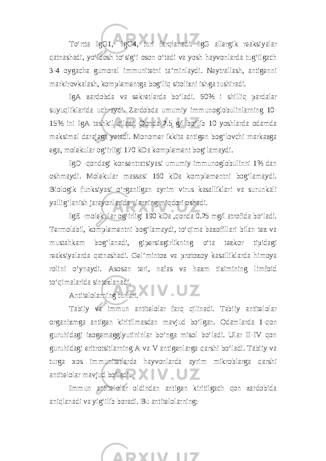 To‘rtta IgG1,- IgG4, turi farqlanadi. IgG allergik reaksiyalar qatnashadi, yo‘ldosh to‘sig‘i oson o‘tadi va yosh hayvonlarda tug‘ilgach 3-4 oygacha gumoral immunitetni ta’minlaydi. Neytrallash, antigenni markirovkalash, komplementga bog‘liq sitolizni ishga tushiradi. IgA zardobda va sekretlarda bo‘ladi. 60% i shilliq pardalar suyuqliklarida uchraydi. Zardobda umumiy immunoglobulinlarning 10- 15% ini IgA tashkil qiladi. Qonda 2.5 g/l bo‘lib 10 yoshlarda odamda maksimal darajaga yetadi. Monomer ikkita antigen bog‘lovchi markazga ega, molekular og‘irligi 170 k D a komplement bog‘lamaydi. IgD -qondagi konsentratsiyasi umumiy immunoglobulinni 1% dan oshmaydi. Molekular massasi 160 kDa komplementni bog‘lamaydi. Biologik funksiyasi o‘rganilgan ayrim virus kasalliklari va surunkali yallig‘lanish jarayonlarida ularning miqdori oshadi. IgE -molekular og‘irligi 190 kDa ,qonda 0.25 mg/l atrofida bo‘ladi. Termolabil, komplementni bog‘lamaydi, to‘qima bazofillari bilan tez va mustahkam bog‘lanadi, gipersizgirlikning o‘ta tezkor tipidagi reaksiyalarda qatnashadi. Gel’mintoz va protozoy kasalliklarda himoya rolini o‘ynaydi. Asosan teri, nafas va hazm tizimining limfoid to‘qimalarida sintezlanadi. Antitelolarning turlari. Tabiiy va immun antitelolar farq qilinadi. Tabiiy antitelolar organizmga antigen kiritilmasdan mavjud bo‘lgan. Odamlarda 1-qon guruhidagi izogemagglyutininlar bo‘nga misol bo‘ladi. Ular II-IV qon guruhidagi eritrotsitlarning A va V antigenlarga qarshi bo‘ladi. Tabiiy va turga xos immunitetlarda hayvonlarda ayrim mikroblarga qarshi antitelolar mavjud bo‘ladi. Immun antitelolar oldindan antigen kiritilgach qon zardobida aniqlanadi va yig‘ilib boradi. Bu antitelolarning: 