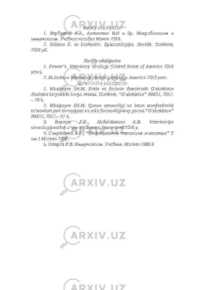 Asosiy adabiyotlar 1. Вербицкий А.А., Алешкевич В.Н и др. Микробиология и иммунология. Учебное пособие Минск-2019. 2. Salimov X. va boshqalar. Epizootologiya. Darslik. Toshkent, 2016 yil . Xorijiy adabiyotlar 1. Fenner’s. Veterinary Virology (United States of America 2016 year). 2. M.Jackson Veterinary clinical pathology. America 2010 year. Qo‘shimcha adabiyotlar 1. Mirziyoyev SH.M. Erkin va farovon demokratik O‘zbekiston davlatini birgalikda barpo etamiz. Toshkent, “O‘zbekiston” NMIU, 2017. – 29 b. 2. Mirziyoyev SH.M. Qonun ustuvorligi va inson manfaatlarini ta’minlash yurt taraqqiyoti va xalq farovonligining garovi.“O‘zbekiston” NMIU, 2017.– 47 b. 3 . Bazarov X.K., Abdulakimova A.B. Veterinariya virusologiyasidan o ‘ quv qo ‘ llanma. Samarqand 2016 y. 4. Самуйленко А.Я., “Инфекционная патология животных” Т ом 1 Москва 2009. 5. Петров Р.В. Иммунология. Учебник. Москва 1983 й 