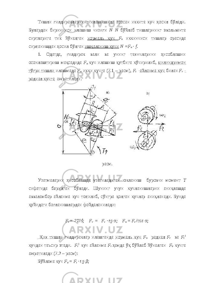 Тишли ғилдиракларнинг илашишида асосан иккита куч ҳосил бўлади. Булардан биринчиси илашиш чизиғи N N бўйлаб тишларнинг эвольвента сиртларига тик йўналган нормаль куч F n иккинчиси тишлар орасида сирпанишдан ҳосил бўлган ишқаланиш кучи N =F n · f . 1. Одатда, ғилдирак вали ва унинг таянчларини ҳисоблашни осонлаштириш мақсадида F n куч илашиш қутбига кўчирилиб, цилиндримон тўғри тишли илашмада F n икки кучга (7.1 – расм), F t - айланма куч билан F r - радиал кучга ажратилади. расм. Узатмаларни ҳисоблашда узатиладиган юкланиш буровчи момент Т сифатида берилган бўлади. Шунинг учун кучланишларни аниқлашда авваламбор айланма куч топилиб, сўнгра қолган кучлар аниқланади. Бунда қуйидаги боғланишлардан фойдаланилади: F t = 2T/d; F r = F t · tg α ; F n = F t /сos α ; Қия тишли ғилдираклар илашганда нормаль куч F n радиал F r ва F t 1 кучдан таъсир этади. F t 1 куч айланма F t ҳамда ўқ бўйлаб йўналган F a кучга ажратилади (7.2 – расм): Бўйлама куч F a = F t · t g β ; 