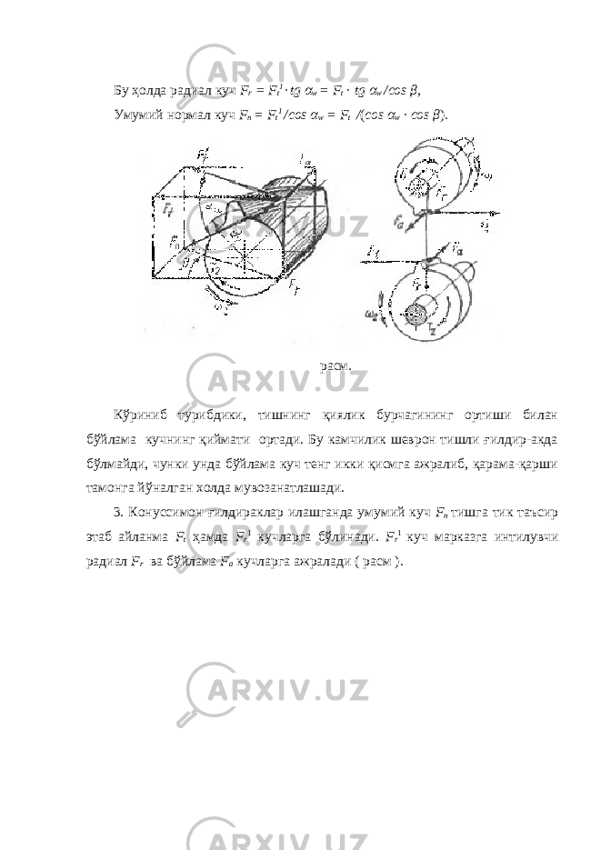 Бу ҳолда радиал куч F r = F t 1 · tg α w = F t · tg α w /сos β , Умумий нормал куч F n = F t 1 /сos α w = F t / ( сos α w · сos β ) . расм. Кўриниб турибдики, тишнинг қиялик бурчагининг ортиши билан бўйлама кучнинг қиймати ортади. Бу камчилик шеврон тишли ғилдир-акда бўлмайди, чунки унда бўйлама куч тенг икки қисмга ажралиб, қарама-қарши тамонга йўналган холда мувозанатлашади. 3. Конуссимон ғилдираклар илашганда умумий куч F n тишга тик таъсир этаб айланма F t ҳамда F r 1 кучларга бўлинади. F r 1 куч марказга интилувчи радиал F r ва бўйлама F a кучларга ажралади ( расм ). 