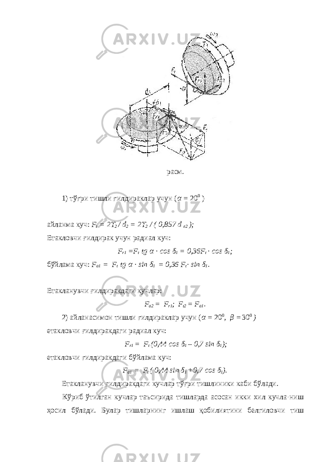 расм. 1) тўғри тишли ғилдираклар учун ( α = 20 0 ) айланма куч: F t = 2T 2 / d 2 = 2T 2 / ( 0,857 d e2 ); Етакловчи ғилдирак учун радиал куч: F r1 =F t tg α · cos δ 1 = 0,36F t · cos δ 1 ; бўйлама куч: F a1 = F t tg α · sin δ 1 = 0,36 F t · sin δ 1 . Етакланувчи ғилдиракдаги кучлар: F a2 = F r1 ; F t2 = F a1 . 2) айланасимон тишли ғилдираклар учун ( α = 20 0 , β = 30 0 ) етакловчи ғилдиракдаги радиал куч: F r1 = F t (0,44 cos δ 1 – 0,7 sin δ 1 ); етакловчи ғилдиракдаги бўйлама куч: F a1 = F t ( 0,44 s in δ 1 +0,7 c os δ 1 ). Етакланувчи ғилдиракдаги кучлар тўғри тишлиники каби бўлади. Кўриб ўтилган кучлар таъсирида тишларда асосан икки хил кучла-ниш ҳосил бўлади. Булар тишларнинг ишлаш қобилиятини белгиловчи тиш 