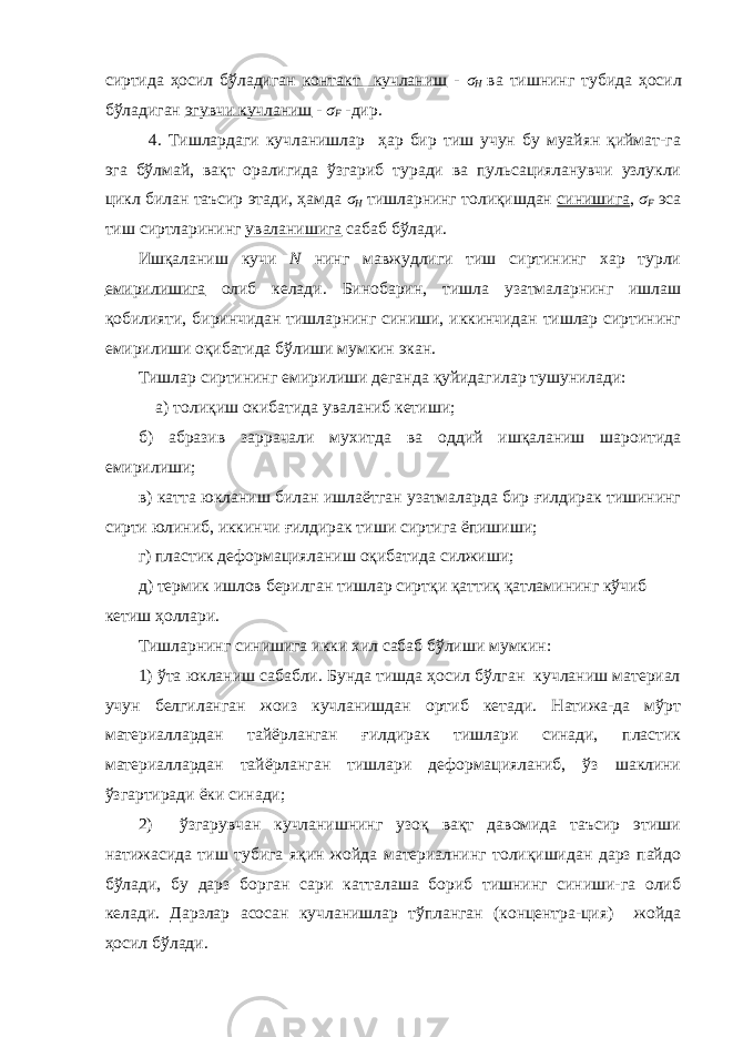 сиртида ҳосил бўладиган контакт кучланиш - σ H ва тишнинг тубида ҳосил бўладиган эгувчи кучланиш - σ F -дир. 4. Тишлардаги кучланишлар ҳар бир тиш учун бу муайян қиймат-га эга бўлмай, вақт оралигида ўзгариб туради ва пульсацияланувчи узлукли цикл билан таъсир этади, ҳамда σ H тишларнинг толиқишдан синишига , σ F эса тиш сиртларининг уваланишига сабаб бўлади. Ишқаланиш кучи N нинг мавжудлиги тиш сиртининг хар турли емирилишига олиб келади. Бинобарин, тишла узатмаларнинг ишлаш қобилияти, биринчидан тишларнинг синиши, иккинчидан тишлар сиртининг емирилиши оқибатида бўлиши мумкин экан. Тишлар сиртининг емирилиши деганда қуйидагилар тушунилади: а) толиқиш окибатида уваланиб кетиши; б) абразив заррачали мухитда ва оддий ишқаланиш шароитида емирилиши; в) катта юкланиш билан ишлаётган узатмаларда бир ғилдирак тишининг сирти юлиниб, иккинчи ғилдирак тиши сиртига ёпишиши; г) пластик деформацияланиш оқибатида силжиши; д) термик ишлов берилган тишлар сиртқи қаттиқ қатламининг кўчиб кетиш ҳоллари. Тишларнинг синишига икки хил сабаб бўлиши мумкин: 1) ўта юкланиш сабабли. Бунда тишда ҳосил бўлган кучланиш материал учун белгиланган жоиз кучланишдан ортиб кетади. Натижа-да мўрт материаллардан тайёрланган ғилдирак тишлари синади, пластик материаллардан тайёрланган тишлари деформацияланиб, ўз шаклини ўзгартиради ёки синади; 2) ўзгарувчан кучланишнинг узоқ вақт давомида таъсир этиши натижасида тиш тубига яқин жойда материалнинг толиқишидан дарз пайдо бўлади, бу дарз борган сари катталаша бориб тишнинг синиши-га олиб келади. Дарзлар асосан кучланишлар тўпланган (концентра-ция) жойда ҳосил бўлади. 