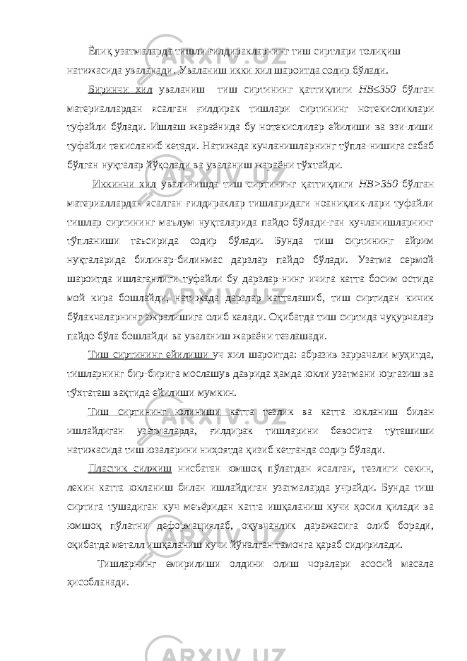 Ёпиқ узатмаларда тишли ғилдиракларнинг тиш сиртлари толиқиш натижасида уваланади. Уваланиш икки хил шароитда содир бўлади. Биринчи хил уваланиш тиш сиртининг қаттиқлиги НВ≤350 бўлган материаллардан ясалган ғилдирак тишлари сиртининг нотекисликлари туфайли бўлади. Ишлаш жараёнида бу нотекислилар ейилиши ва эзи-лиши туфайли текисланиб кетади. Натижада кучланишларнинг тўпла-нишига сабаб бўлган нуқталар йўқолади ва уваланиш жараёни тўхтайди. Иккинчи хил увалинишда тиш сиртининг қаттиқлиги НВ>350 бўлган материаллардан ясалган ғилдираклар тишларидаги ноаниқлик-лари туфайли тишлар сиртининг маълум нуқталарида пайдо бўлади-ган кучланишларнинг тўпланиши таъсирида содир бўлади. Бунда тиш сиртининг айрим нуқталарида билинар-билинмас дарзлар пайдо бўлади. Узатма сермой шароитда ишлаганлиги туфайли бу дарзлар-нинг ичига катта босим остида мой кира бошлайди, натижада дарзлар катталашиб, тиш сиртидан кичик бўлакчаларнинг ажралишига олиб келади. Оқибатда тиш сиртида чуқурчалар пайдо бўла бошлайди ва уваланиш жараёни тезлашади. Тиш сиртининг ейилиши уч хил шароитда: абразив заррачали муҳитда, тишларнинг бир-бирига мослашув даврида ҳамда юкли узатмани юргазиш ва тўхтаташ вақтида ейилиши мумкин. Тиш сиртининг юлиниши катта тезлик ва катта юкланиш билан ишлайдиган узатмаларда, ғилдирак тишларини бевосита туташиши натижасида тиш юзаларини ниҳоятда қизиб кетганда содир бўлади. Пластик силжиш нисбатан юмшоқ пўлатдан ясалган, тезлиги секин, лекин катта юкланиш билан ишлайдиган узатмаларда учрайди. Бунда тиш сиртига тушадиган куч меъёридан катта ишқаланиш кучи ҳосил қилади ва юмшоқ пўлатни деформациялаб, оқувчанлик даражасига олиб боради, оқибатда металл ишқаланиш кучи йўналган тамонга қараб сидирилади. Тишларнинг емирилиши олдини олиш чоралари асосий масала ҳисобланади. 