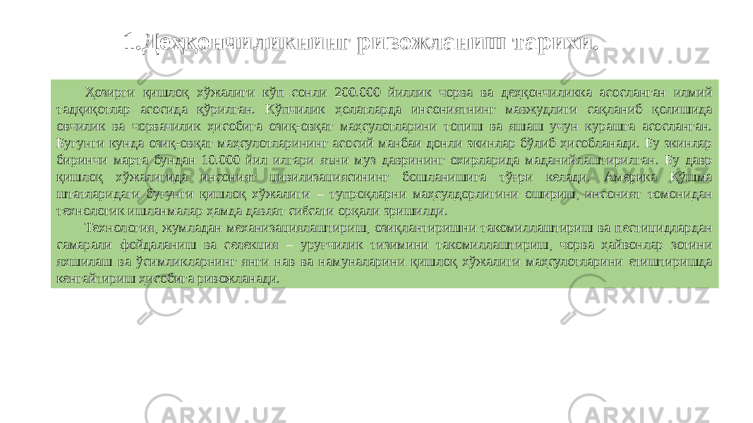 1. Деҳқончиликнинг ривожланиш тарихи. Ҳозирги қишлоқ хўжалиги кўп сонли 200.000 йиллик чорва ва деҳқончиликка асосланган илмий тадқиқотлар асосида қўрилган. Кўпчилик ҳолатларда инсониятнинг мавжудлиги сақланиб қолишида овчилик ва чорвачилик ҳисобига озиқ-овқат маҳсулотларини топиш ва яшаш учун курашга асосланган. Бугунги кунда озиқ-овқат маҳсулотларининг асосий манбаи донли экинлар бўлиб ҳисобланади. Бу экинлар биринчи марта бундан 10.000 йил илгари яъни муз даврининг охирларида маданийлаштирилган. Бу давр қишлоқ хўжалигида инсоният цивилизациясининг бошланишига тўғри келади. Америка Қўшма штатларидаги бугунги қишлоқ хўжалиги – тупроқларни маҳсулдорлигини ошириш, инсоният томонидан технологик ишланмалар ҳамда давлат сиёсати орқали эришилди. Технология, жумладан механизациялаштириш, озиқлантиришни такомиллаштириш ва пестицидлардан самарали фойдаланиш ва селекция – уруғчилик тизимини такомиллаштириш, чорва ҳайвонлар зотини яхшилаш ва ўсимликларнинг янги нав ва намуналарини қишлоқ хўжалиги маҳсулотларини етиштиришда кенгайтириш ҳисобига ривожланади. 