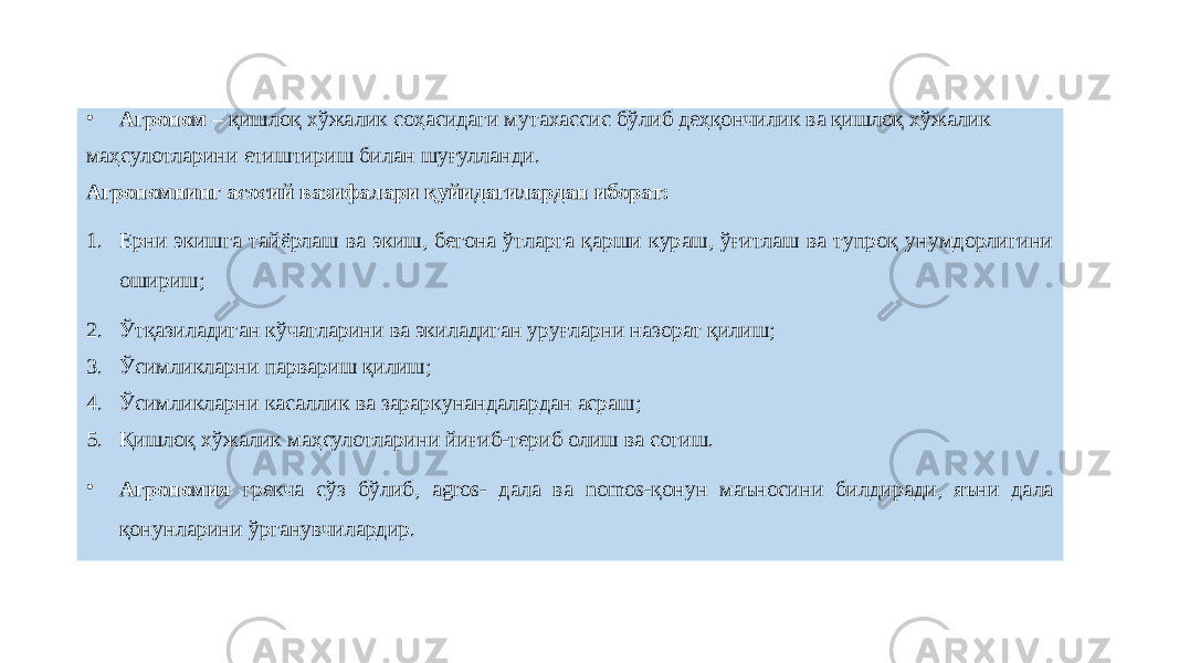 • Агроном – қишлоқ хўжалик соҳасидаги мутахассис бўлиб деҳқончилик ва қишлоқ хўжалик маҳсулотларини етиштириш билан шуғулланди. Агрономнинг асосий вазифалари қуйидагилардан иборат: 1. Ерни экишга тайёрлаш ва экиш, бегона ўтларга қарши кураш, ўғитлаш ва тупроқ унумдорлигини ошириш; 2. Ўтқазиладиган кўчатларини ва экиладиган уруғларни назорат қилиш; 3. Ўсимликларни парвариш қилиш; 4. Ўсимликларни касаллик ва зараркунандалардан асраш; 5. Қишлоқ хўжалик маҳсулотларини йиғиб-териб олиш ва сотиш. • Агрономия грекча сўз бўлиб, agros- дала ва nomos-қонун маъносини билдиради, яъни дала қонунларини ўрганувчилардир.   