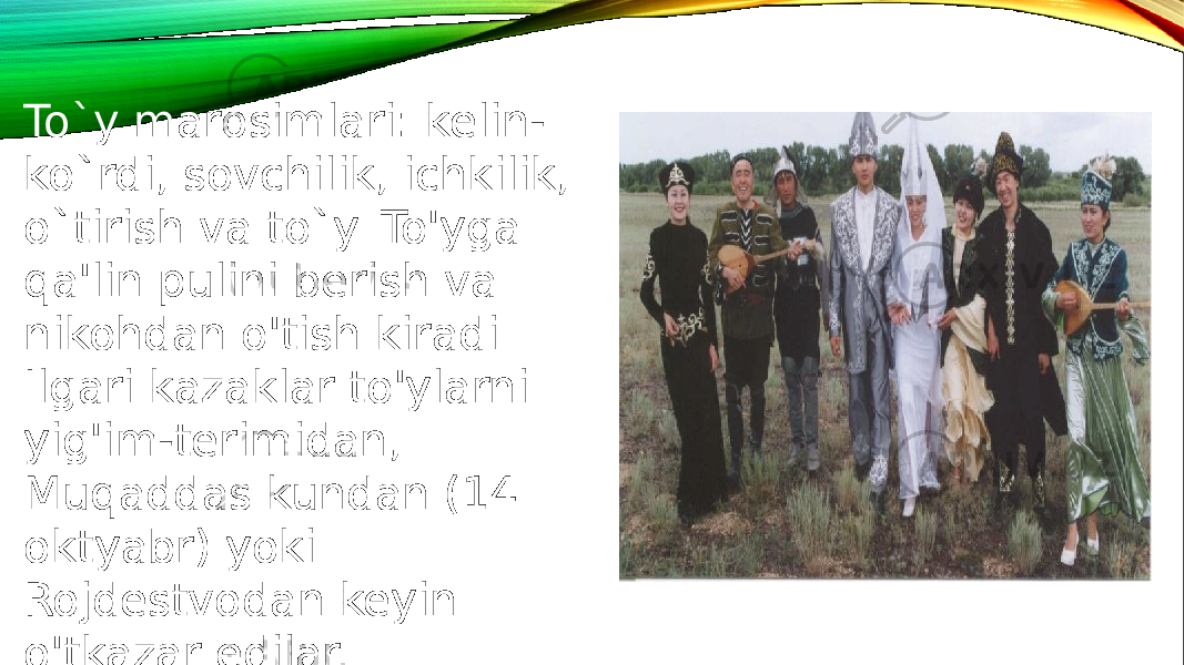 To`y marosimlari: kelin- ko`rdi, sovchilik, ichkilik, o`tirish va to`y. To&#39;yga qa&#39;lin pulini berish va nikohdan o&#39;tish kiradi. Ilgari kazaklar to&#39;ylarni yig&#39;im-terimidan, Muqaddas kundan (14 oktyabr) yoki Rojdestvodan keyin o&#39;tkazar edilar. 