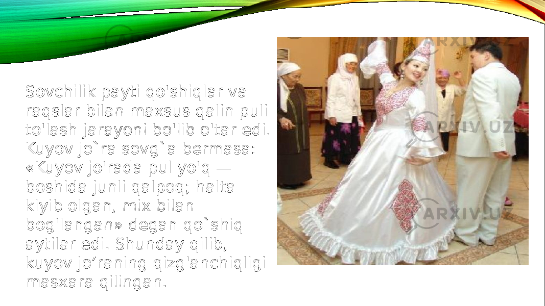 Sovchilik payti qo&#39;shiqlar va raqslar bilan maxsus qalin puli to&#39;lash jarayoni bo&#39;lib o&#39;tar edi. Kuyov jo`ra sovg`a bermasa: «Kuyov jo&#39;rada pul yo&#39;q — boshida junli qalpoq; halta kiyib olgan, mix bilan bog&#39;langan» degan qo`shiq aytilar edi. Shunday qilib, kuyov jo’raning qizg&#39;anchiqligi masxara qilingan. 