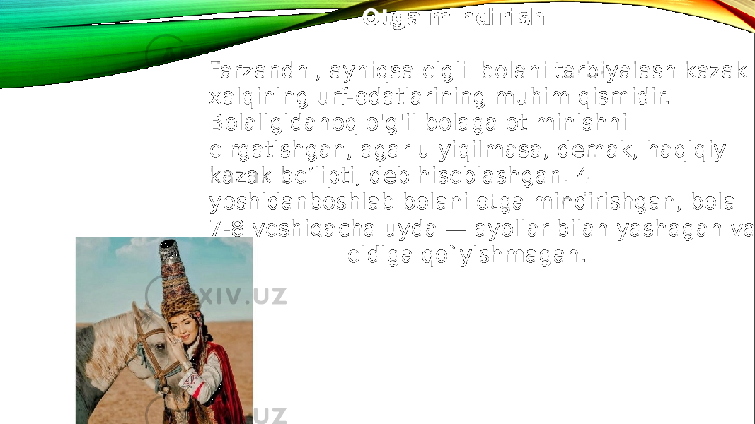  Otga mindirish Farzandni, ayniqsa o&#39;g&#39;il bolani tarbiyalash kazak xalqining urf-odatlarining muhim qismidir. Bolaligidanoq o&#39;g&#39;il bolaga ot minishni o&#39;rgatishgan, agar u yiqilmasa, demak, haqiqiy kazak bo’lipti, deb hisoblashgan. 4 yoshidanboshlab bolani otga mindirishgan, bola 7-8 yoshigacha uyda — ayollar bilan yashagan va uni erkaklar oldiga qo`yishmagan. 