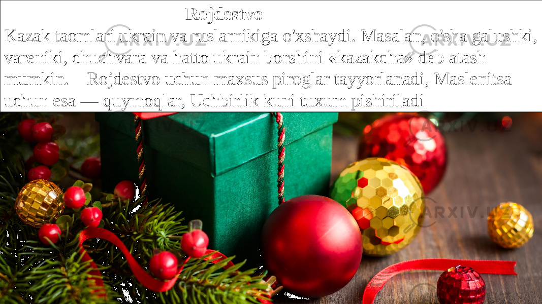  Rojdestvo Kazak taomlari ukrain va ruslarnikiga o&#39;xshaydi. Masalan, o&#39;sha galushki, vareniki, chuchvara va hatto ukrain borshini «kazakcha» deb atash mumkin.    Rojdestvo uchun maxsus piroglar tayyorlanadi, Maslenitsa uchun esa — quymoqlar, Uchbirlik kuni tuxum pishiriladi 