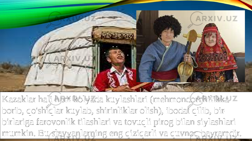 Kazaklar hali ham kolyada kuylashlari (mehmondorchilikka borib, qo&#39;shiqlar kuylab, shirinliklar olish), ibodat qilib, bir- birlariga farovonlik tilashlari va tovuqli pirog bilan siylashlari mumkin. Bu slavyanlarning eng qiziqarli va quvnoq bayramdir. 