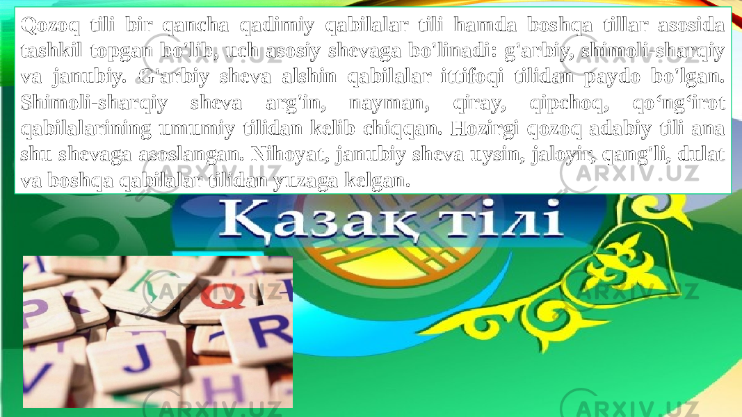 Qozoq tili bir qancha qadimiy qabilalar tili hamda boshqa tillar asosida tashkil topgan bo&#39;lib, uch asosiy shevaga bo&#39;linadi: g&#39;arbiy, shimoli-sharqiy va janubiy. G&#39;arbiy sheva alshin qabilalar ittifoqi tilidan paydo bo&#39;lgan. Shimoli-sharqiy sheva arg&#39;in, nayman, qiray, qipchoq, qo‘ng‘irot qabilalarining umumiy tilidan kelib chiqqan. Hozirgi qozoq adabiy tili ana shu shevaga asoslangan. Nihoyat, janubiy sheva uysin, jaloyir, qang&#39;li, dulat va boshqa qabilalar tilidan yuzaga kelgan. 