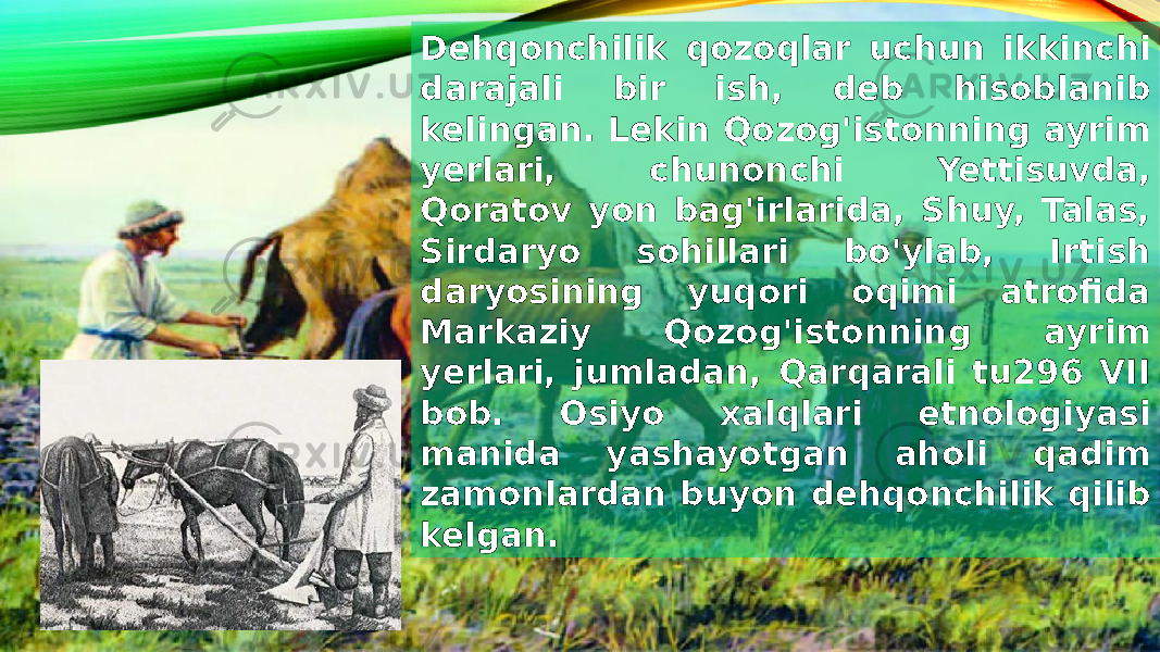 Dehqonchilik qozoqlar uchun ikkinchi darajali bir ish, deb hisoblanib kelingan. Lekin Qozog&#39;istonning ayrim yerlari, chunonchi Yettisuvda, Qoratov yon bag&#39;irlarida, Shuy, Talas, Sirdaryo sohillari bo&#39;ylab, Irtish daryosining yuqori oqimi atrofida Markaziy Qozog&#39;istonning ayrim yerlari, jumladan, Qarqarali tu296 VII bob. Osiyo xalqlari etnologiyasi manida yashayotgan aholi qadim zamonlardan buyon dehqonchilik qilib kelgan. 