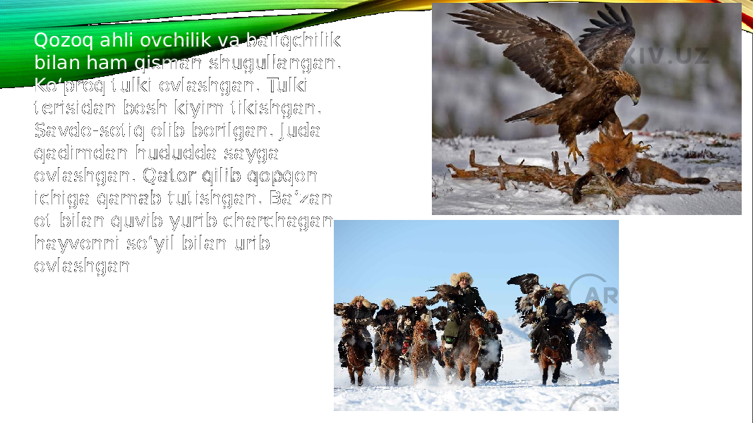 Qozoq ahli ovchilik va baliqchilik bilan ham qisman shugullangan. Ko‘proq tulki ovlashgan. Tulki terisidan bosh kiyim tikishgan. Savdo-sotiq olib borilgan. Juda qadimdan hududda sayga ovlashgan. Qator qilib qopqon ichiga qamab tutishgan. Ba’zan ot bilan quvib yurib charchagan hayvonni so‘yil bilan urib ovlashgan 