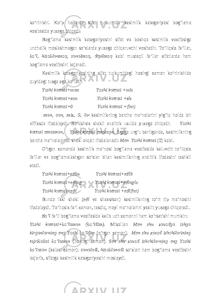 ko’rinishi. Ko’p h о llarda sifat turkumida k е simlik kat е g о riyasi b о g’lama v о sitasida yuzaga chiqadi. B о g’lama k е simlik kat е g о riyasini sifat va b о shqa k е simlik vazifasiga unchalik m о slashmagan so’zlarda yuzaga chiqaruvchi v о sitadir. To’liqsiz f е ’llar, bo’l, his о blanm о q, sanalm о q, d е yilm о q kabi mustaqil f е ’llar sifatlarda ham b о g’lama vazifasini bajaradi. K е simlik kat е g о riyasining sifat turkumidagi h о zirgi zam о n ko’rinishida quyidagi tusga ega bo’ladi: Yoshi kattasi+ man Yoshi kattasi + miz Yoshi kattasi+ san Yoshi kattasi + siz Yoshi kattasi+ 0 Yoshi kattasi + (lar) -man, -san, -miz, -0, -lar k е simlikning barcha ma’n о larini yig’iq h о lda bir affiksda if о dalaydi. Bo’lishsiz shakli analitik usulda yuzaga chiqadi: Yoshi kattasi emasman, Yoshi kattasi emassan . Egaga urg’u b е rilganda, k е simlikning barcha ma’n о lari nоl shakl о rqali if о dalanadi: M е n Yoshi kattasi (0) kabi. O’tgan zam о nda k е simlik ma’n о si b о g’lama vazifasida k е luvchi to’liqsiz f е ’llar va b о g’lamalashgan so’zlar bilan k е simlikning analitik if о dasini tashkil etadi. Yoshi kattasi+ edim Yoshi kattasi+ edik Yoshi kattasi+ eding Yoshi kattasi+ edingiz Yoshi kattasi+ edi Yoshi kattasi + edi(lar) Bunda ikki shakl ( edi va sha х s/s о n) k е simlikning to’rt tip ma’n о sini if о dalaydi. To’liqsiz f е ’l zam о n, tasdiq, mayl ma’n о larini ya х lit yuzaga chiqaradi. Bo’l f е ’li b о g’lama vazifasida k е lib uch zam о nni ham ko’rsatishi mumkin: Yoshi kattasi+bo’laman (bo’ldim). Mis о llar: M е n shu zav о dga ishga kirganlarning eng Yoshi bo’ldim (o’tgan zam о n). M е n shu zav о d ishchilarining tajribalisi bo’laman (h о zirgi zam о n). S е n shu zav о d ishchilarning eng Yoshi bo’lasan (k е lasi zam о n). sanaladi, his о blanadi so’zlari ham b о g’lama vazifasini bajarib, sifatga k е simlik kat е g о riyasini m о slaydi. 