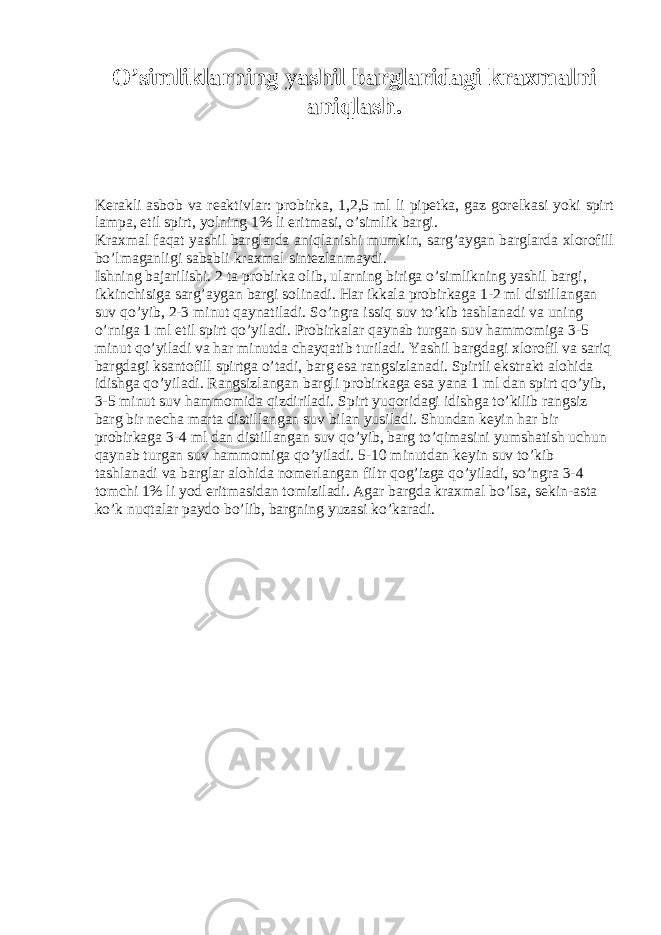 O’simliklarning yashil barglaridagi kraxmalni aniqlash. Kerakli asbob va reaktivlar: probirka, 1,2,5 ml li pipetka, gaz gorelkasi yoki spirt lampa, etil spirt, yolning 1% li eritmasi, o’simlik bargi. Kraxmal faqat yashil barglarda aniqlanishi mumkin, sarg’aygan barglarda xlorofill bo’lmaganligi sababli kraxmal sintezlanmaydi. Ishning bajarilishi. 2 ta probirka olib, ularning biriga o’simlikning yashil bargi, ikkinchisiga sarg’aygan bargi solinadi. Har ikkala probirkaga 1-2 ml distillangan suv qo’yib, 2-3 minut qaynatiladi. So’ngra issiq suv to’kib tashlanadi va uning o’rniga 1 ml etil spirt qo’yiladi. Probirkalar qaynab turgan suv hammomiga 3-5 minut qo’yiladi va har minutda chayqatib turiladi. Yashil bargdagi xlorofil va sariq bargdagi ksantofill spirtga o’tadi, barg esa rangsizlanadi. Spirtli ekstrakt alohida idishga qo’yiladi. Rangsizlangan bargli probirkaga esa yana 1 ml dan spirt qo’yib, 3-5 minut suv hammomida qizdiriladi. Spirt yuqoridagi idishga to’kilib rangsiz barg bir necha marta distillangan suv bilan yusiladi. Shundan keyin har bir probirkaga 3-4 ml dan distillangan suv qo’yib, barg to’qimasini yumshatish uchun qaynab turgan suv hammomiga qo’yiladi. 5-10 minutdan keyin suv to’kib tashlanadi va barglar alohida nomerlangan filtr qog’izga qo’yiladi, so’ngra 3-4 tomchi 1% li yod eritmasidan tomiziladi. Agar bargda kraxmal bo’lsa, sekin-asta ko’k nuqtalar paydo bo’lib, bargning yuzasi ko’karadi. 