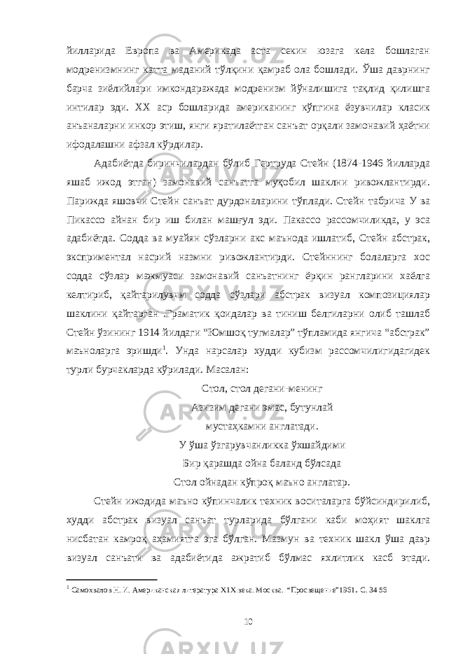 йилларида Европа ва Америкада аста секин юзага кела бошлаган модренизмнинг катта маданий тўлқини қамраб ола бошлади. Ўша даврнинг барча зиёлийлари имкондаражада модренизм йўналишига тақлид қилишга интилар эди. ХХ аср бошларида американинг кўпгина ёзувчилар класик анъаналарни инкор этиш, янги яратилаётган санъат орқали замонавий ҳаётни ифодалашни афзал кўрдилар. Адабиётда биринчилардан бўлиб Гертруда Стейн (1874-1946 йилларда яшаб ижод этган) замонавий санъатга муқобил шаклни ривожлантирди. Парижда яшовчи Стейн санъат дурдоналарини тўплади. Стейн табрича У ва Пикассо айнан бир иш билан машғул эди. Пакассо рассомчиликда, у эса адабиётда. Содда ва муайян сўзларни акс маънода ишлатиб, Стейн абстрак, эксприментал насрий назмни ривожлантирди. Стейннинг болаларга хос содда сўзлар мажмуаси замонавий санъатнинг ёрқин рангларини хаёлга келтириб, қайтарилувчм содда сўзлари абстрак визуал композициялар шаклини қайтарган .Граматик қоидалар ва тиниш белгиларни олиб ташлаб Стейн ўзининг 1914 йилдаги “Юмшоқ тугмалар” тўпламида янгича “абстрак” маъноларга эришди 1 . Унда нарсалар худди кубизм рассомчилигидагидек турли бурчакларда кўрилади. Масалан: Стол, стол дегани-менинг Азизим дегани эмас, бутунлай мустаҳкамни англатади. У ўша ўзгарувчанликка ўхшайдими Бир қарашда ойна баланд бўлсада Стол ойнадан кўпроқ маъно англатар. Стейн ижодида маъно кўпинчалик техник воситаларга бўйсиндирилиб, худди абстрак визуал санъат турларида бўлгани каби моҳият шаклга нисбатан камроқ аҳамиятга эга бўлган. Мазмун ва техник шакл ўша давр визуал санъати ва адабиётида ажратиб бўлмас яхлитлик касб этади. 1 Самохвалов Н. И. Американская литература Х1Х века. М осква . “Просве щение ” 1961 . С. 34 56 10 