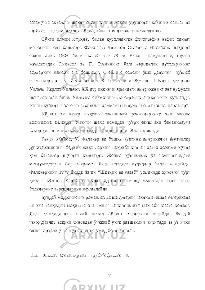 Мазмунга эквалент шакл ғояси икинчи жаҳон урушидан кейинги санъат ва адабиётнинг тамал тоши бўлиб, айнан шу даврда такомиллашди. Сўнги илмий ютуқлар билан қуролланган фотография нафис санъат мафомини ола бошлади. Фотограф Альфред Стейлитс Нью-йорк шаҳрида солон очиб 1908 йилга келиб энг сўнги Европа намуналари, шулар жумласидан Пикассо ва Г. Стейннинг ўзга европалик дўстларининг асрларини намоён эта бошлади. Стейлитс солони ўша даврнинг кўплаб санъаткорлари ва ёзувчиларига ўз таъсирини ўтказди Шулар қатарида Уильям Карлос Уильямс ХХ аср иккинчи ярмидаги американинг энг нуфузли шоирларидан бири. Уильямс сиймонинг фотографик аниқлигини куйлайди. Унинг қуйидаги эстетик афоризми ҳаммага маълум: “Ғоялар эмас, нарсалар”. Кўриш ва назар нуқтаси замоновий романларнинг ҳам муҳим воситасига айланди. Учинчи шахс номидан тўғри ёзиш ёки беманиларча бекор қиладиган ҳикоячи номидан ёзиш етарли бўлиб қолмади. Генри Жеймс, У. Фалкнер ва бошқа кўпгина америкалик ёзувчилар дунёқарашининг бадиий жиҳатларини тажриба қилган ҳатто ҳозирги кунда ҳам баъзилар шундай қилмақда. Жеймс кўпчилилк ўз романларидаги маълумотларни бир қаҳрамон била оладига ҳудудлар билан чеклайди. Фалкнернинг 1929 йилда ёзган “Шавқин ва ғазаб” романида ҳикояни тўрт қисмга бўлади. Ҳар бири турли одамларнинг шу жумладан ақлан заиф болаларниг қарашларини ифодалайди. Бундай модренистик романлар ва шеърларни тахлил этишда Америкада янгича танқидий моҳиятга эга “Янги танқидчилик” мактаби юзага келади. Янги танқидчилар ваҳий нозил бўлиш онгларини излайди. Бундай танқидчилар асарни синовдан ўтказиб унга равшанлик киритади ва ўз ички олами орқали унга нур сочишга умид боғлайдилар. 1.2. Льюис Синклернинг адабий фаолияти. 11 