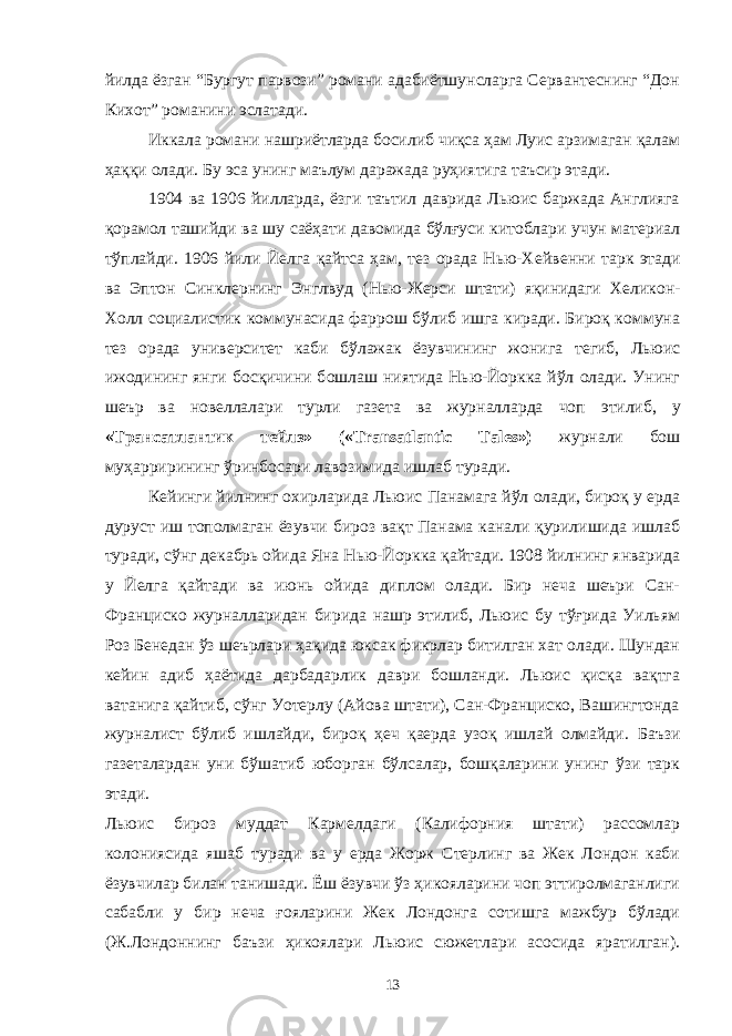 йилда ёзган “Бургут парвози” романи адабиётшунсларга Сервантеснинг “Дон Кихот” романини эслатади. Иккала романи нашриётларда босилиб чиқса ҳам Луис арзимаган қалам ҳаққи олади. Бу эса унинг маълум даражада руҳиятига таъсир этади. 1904 ва 1906 йилларда, ёзги таътил даврида Льюис баржада Англияга қорамол ташийди ва шу саёҳати давомида бўлғуси китоблари учун материал тўплайди. 1906 йили Йелга қайтса ҳам, тез орада Нью-Х е йвен ни тарк этади ва Эптон Синклернинг Энглвуд ( Нью-Жерси штати ) яқинидаги Хеликон- Холл социалистик коммунасида фаррош бўлиб ишга киради. Бироқ коммуна тез орада университет каби бўлажак ёзувчининг жонига тегиб, Льюис ижодининг янги босқичини б ошлаш ниятида Нью-Йоркка йўл олади. Унинг шеър ва новеллалари турли газета ва журналларда чоп этилиб, у «Трансатлантик тейлз» («Transatlantic Tales») журнали бош муҳаррирининг ўрин б осари лавозимида ишлаб туради. Кейинги йилнинг охирларида Льюис Панамага йўл олади, бироқ у ерда дуруст иш тополмаган ёзувчи бироз вақт Панама канали қурилишида ишлаб туради, сўнг декабрь ойида Яна Нью-Йоркка қайтади. 1908 йилнинг январида у Йелга қайтади ва июнь ойида диплом олади. Бир неча шеъри Сан- Франциско журналларидан бирида нашр этилиб, Льюис бу тўғрида Уильям Роз Бенедан ўз шеърлари ҳақида юксак фикрлар битилган хат олади. Шундан кейин адиб ҳаётида дарбадарлик даври бошланди. Льюис қисқа вақтга ватанига қайтиб, сўнг Уотерлу (Айова штати), Сан-Франциско, Вашингтонда журналист бўлиб ишлайди, бироқ ҳеч қаерда узоқ ишлай олмайди. Баъзи газеталардан уни бўшатиб юборган бўлсалар, бошқаларини унинг ўзи тарк этади. Льюис бироз муддат Кармелдаги (Калифорния штати) рассомлар колониясида яшаб туради ва у ерда Жорж Стерлинг ва Жек Лондон каби ёзувчилар билан танишади. Ёш ёзувчи ўз ҳикояларини чоп эттиролмаганлиги сабабли у бир неча ғояларини Жек Лондонга сотишга мажбур бўлади (Ж.Лондоннинг баъзи ҳикоялари Льюис сюжетлари асосида яратилган). 13 