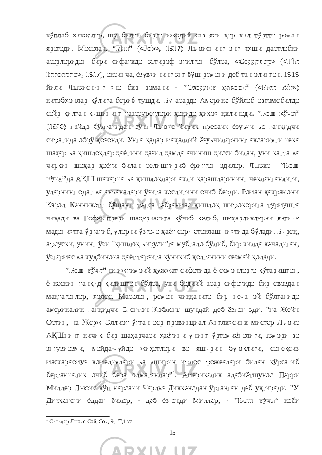 кўплаб ҳикоялар, шу билан бирга ижодий савияси ҳар хил тўртта роман яратади. Масалан. “Иш” («Job», 1917) Льюиснинг энг яхши дастлабки асарларидан бири сифатида эътироф этилган бўлса, «Соддалар» («The Innocents», 1917) , аксинча, ёзувчининг энг бўш романи деб тан олинган. 1919 йили Льюиснинг яна бир романи - “Озодлик ҳавоси” («Free Air») китобхонлар қўлига бориб тушди. Бу асарда Америка бўйлаб автомобилда сайр қилган кишининг таассуротлари ҳақида ҳикоя қилинади . “Бош кўча” (1920) пайдо бўлганидан сўнг Льюис йирик прозаик ёзувчи ва танқидчи сифатида обрў қозонди. Унга қадар маҳаллий ёзувчиларнинг аксарияти чека шаҳар ва қишлоқлар ҳаётини ҳазил ҳамда ачиниш ҳисси билан, уни катта ва чиркин шаҳар ҳаёти билан солиштириб ёритган эдилар. Льюис “Бош кўча” да АҚШ шаҳарча ва қишлоқлари аҳли қарашларининг чекланганлиги, уларнинг одат ва анъаналари ўзига хослигини очиб берди. Роман қаҳрамони Кэрол Кенникотт бўшанг, тепса-тебранмас қишлоқ шифокорига турмушга чиқади ва Гофер-прери шаҳарчасига кўчиб келиб, шаҳарликларни янгича маданиятга ўргатиб, уларни ўзгача ҳаёт сари етаклаш ниятида бўлади. Бироқ, афсуски, унинг ўзи “қишлоқ вируси”га мубтало бўлиб, бир хилда кечадиган, ўзгармас ва худбинона ҳаёт тарзига кўникиб қолганини сезмай қолади. “Бош кўча” ни ижтимоий ҳужжат сифатида ё осмонларга кўтаришган, ё кескин танқид қилишган бўлса, уни бадиий асар сифатида бир овоздан мақтаганлар, холос. Масалан, роман чиққанига бир неча ой бўлганида америкалик танқидчи Стентон Кобленц шундай деб ёзган эди: “на Жейн Остин, на Жорж Эллиот ўтган аср провинциал Англиясини мистер Льюис АҚШнинг кичик бир шаҳарчаси ҳаётини унинг ўртамиёналиги, юмори ва энтузиазми, майда-чуйда жиҳатлари ва яширин буюклиги, саноқсиз масхараомуз комедиялари ва яширин ифлос фожеалари билан кўрсатиб берганчалик очиб бера олмаганлар” 1 . Америкалик адабиётшунос Перри Миллер Льюис кўп нарсани Чарльз Диккенсдан ўрганган деб уқтиради. “У Диккенсни ёддан билар, - деб ёзганди Миллер, - “Бош кўча” каби 1 Синклер Льюис Соб. Соч, 9т. Т,1 7с. 15 