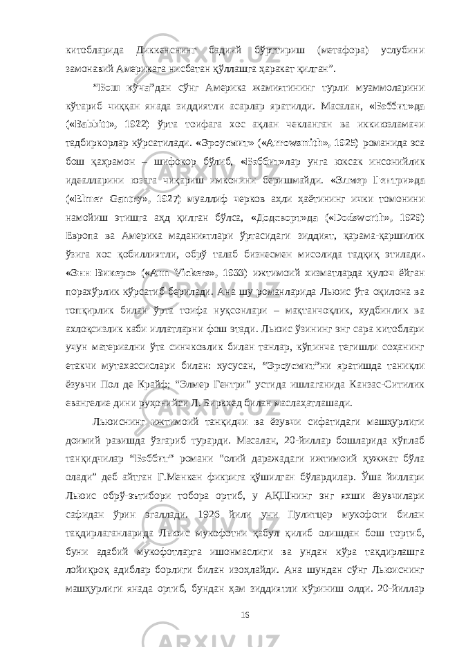 китобларида Диккенснинг бадиий бўрттириш (метафора) услубини замонавий Америкага нисбатан қўллашга ҳаракат қилган”. “Бош кўча” дан сўнг Америка жамиятининг турли муаммоларини кўтариб чиққан янада зиддиятли асарлар яратилди. Масалан, «Бэббит»да («Babbitt», 1922) ўрта тоифага хос ақлан чекланган ва иккиюзламачи тадбиркорлар кўрсатилади. «Эроусмит» («Arrowsmith», 1925) романида эса бош қаҳрамон – шифокор бўлиб, «Бэббит» лар унга юксак инсонийлик идеалларини юзага чиқариш имконини беришмайди. «Элмер Гентри»да («Elmer Gantry», 1927) муаллиф черков аҳли ҳаётининг ички томонини намойиш этишга аҳд қилган бўлса, «Додсворт»да («Dodsworth», 1929) Европа ва Америка маданиятлари ўртасидаги зиддият, қарама-қаршилик ўзига хос қобиллиятли, обрў талаб бизнесмен мисолида тадқиқ этилади . «Энн Викерс» («Ann Vickers», 1933) ижтимоий хизматларда қулоч ёйган порахўрлик кўрсатиб берилади. Ана шу романларида Льюис ўта оқилона ва топқирлик билан ўрта тоифа нуқсонлари – мақтанчоқлик, худбинлик ва ахлоқсизлик каби иллатларни фош этади. Льюис ўзининг энг сара китоблари учун материални ўта синчковлик билан танлар, кўпинча тегишли соҳанинг етакчи мутахассислари билан: хусусан, “Эроусмит” ни яратишда таниқли ёзувчи Пол де Крайф; “Элмер Гентри” устида ишлаганида Канзас-Ситилик евангелие дини руҳонийси Л. Биркхед билан маслаҳатлашади. Льюиснинг ижтимоий танқидчи ва ёзувчи сифатидаги машҳурлиги доимий равишда ўзгариб турарди. Масалан, 20-йиллар бошларида кўплаб танқидчилар “Бэббит” романи “олий даражадаги ижтимоий ҳужжат бўла олади” деб айтган Г.Менкен фикрига қўшилган бўлардилар. Ўша йиллари Льюис обрў-эътибори тобора ортиб, у АҚШнинг энг яхши ёзувчилари сафидан ўрин эгаллади. 1926 йили уни Пулитцер мукофоти билан тақдирлаганларида Льюис мукофотни қабул қилиб олишдан бош тортиб, буни адабий мукофотларга ишонмаслиги ва ундан кўра тақдирлашга лойиқроқ адиблар борлиги билан изоҳлайди. Ана шундан сўнг Льюиснинг машҳурлиги янада ортиб, бундан ҳам зиддиятли кўриниш олди. 20-йиллар 16 