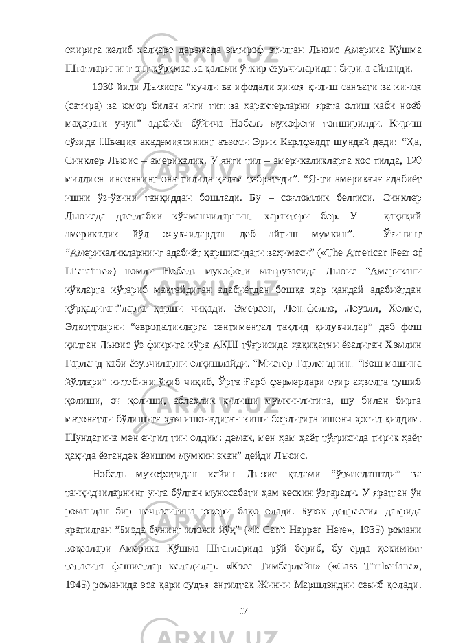 охирига келиб халқаро даражада эътироф этилган Льюис Америка Қўшма Штатларининг энг қўрқмас ва қалами ўткир ёзувчиларидан бирига айланди. 1930 йили Льюисга “кучли ва ифодали ҳикоя қилиш санъати ва киноя (сатира) ва юмор билан янги тип ва характерларни ярата олиш каби ноёб маҳорати учун” адабиёт бўйича Нобель мукофоти топширилди. Кириш сўзида Швеция академиясининг аъзоси Эрик Карлфелдт шундай деди: “Ҳа, Синклер Льюис – америкалик. У янги тил – америка ликларга хос тилда, 120 миллион инсон нинг она тили да қалам тебратади”. “Янги америкача адабиёт ишни ўз-ўзини танқиддан бошлади. Бу – соғломлик белгиси. Синклер Льюисда дастлабки кўчманчиларнинг характери бор. У – ҳақиқий америкалик йўл очувчилардан деб айтиш мумкин”. Ўзининг “Америкаликларнинг адабиёт қаршисидаги ваҳимаси” («The American Fear of Literature») номли Нобель мукофоти маърузасида Льюис “Американи кўкларга кўтариб мақтайдиган адабиётдан бошқа ҳар қандай адабиётдан қўрқадиган”ларга қарши чиқади. Эмерсон, Лонгфелло, Лоуэлл, Холмс, Элкоттларни “европаликларга сентиментал тақлид қилувчилар” деб фош қилган Льюис ўз фикрига кўра АҚШ тўғрисида ҳақиқатни ёзадиган Хэмлин Гарленд каби ёзувчиларни олқишлайди. “Мистер Гарленднинг “Бош машина йўллари” китобини ўқиб чиқиб, Ўрта Ғарб фермерлари оғир аҳволга тушиб қолиши, оч қолиши, аблаҳлик қилиши мумкинлигига, шу билан бирга матонатли бўлишига ҳам ишонадиган киши борлигига ишонч ҳосил қилдим. Шундагина мен енгил тин олдим: демак, мен ҳам ҳаёт тўғрисида тирик ҳаёт ҳақида ёзгандек ёзишим мумкин экан” дейди Льюис. Нобель мукофотидан кейин Льюис қалами “ўтмаслашади” ва танқидчиларнинг унга бўлган муносабати ҳам кескин ўзгаради. У яратган ўн романдан бир нечтасигина юқори баҳо олади. Буюк депрессия даврида яратилган “Бизда бунинг иложи йўқ” («It Can&#39;t Happen Here», 1935) романи воқеалари Америка Қўшма Штатларида рўй бериб, бу ерда ҳокимият тепасига фашистлар келадилар. «Кэсс Тимберлейн» («Cass Timberlane», 1945) романида эса қари судъя енгилтак Жинни Маршлэндни севиб қолади. 17 