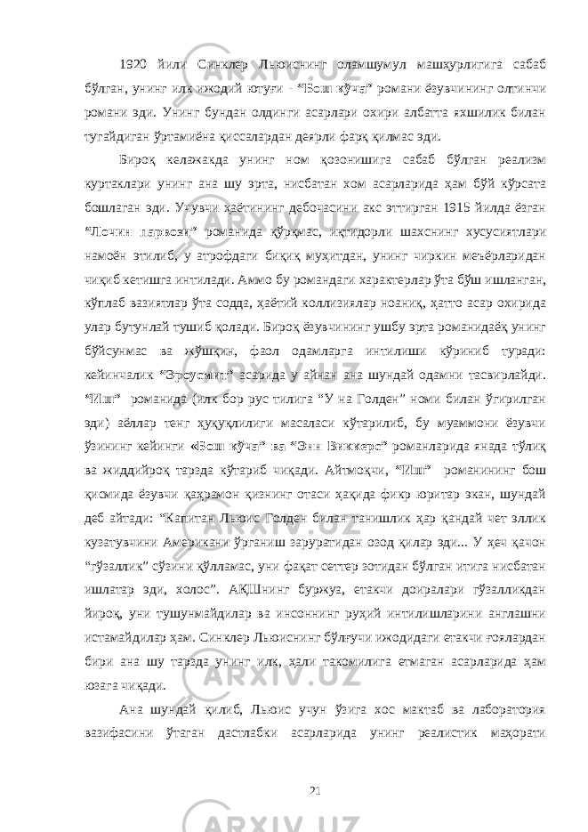 1920 йили Синклер Льюиснинг оламшумул машҳурлигига сабаб бўлган, унинг илк ижодий ютуғи - “Бош кўча” романи ёзувчининг олтинчи романи эди. Унинг бундан олдинги асарлари охири албатта яхшилик билан тугайдиган ўртамиёна қиссалардан деярли фарқ қилмас эди. Бироқ келажакда унинг ном қозонишига сабаб бўлган реализм куртаклари унинг ана шу эрта, нисбатан хом асарларида ҳам бўй кўрсата бошлаган эди. Учувчи ҳаётининг дебочасини акс эттирган 1915 йилда ёзган “Лочин парвози” романида қўрқмас, иқтидорли шахснинг хусусиятлари намоён этилиб, у атрофдаги биқиқ муҳитдан, унинг чиркин меъёрларидан чиқиб кетишга интилади. Аммо бу романдаги характерлар ўта бўш ишланган, кўплаб вазиятлар ўта содда, ҳаётий коллизиялар ноаниқ, ҳатто асар охирида улар бутунлай тушиб қолади. Бироқ ёзувчининг ушбу эрта романидаёқ унинг бўйсунмас ва жўшқин, фаол одамларга интилиши кўриниб туради: кейинчалик “Эроусмит” асарида у айнан ана шундай одамни тасвирлайди. “Иш” романида (илк бор рус тилига “У на Голден” номи билан ўгирилган эди) аёллар тенг ҳуқуқлилиги масаласи кўтарилиб, бу муаммони ёзувчи ўзининг кейинги «Бош кўча” ва “Энн Виккерс” романларида янада тўлиқ ва жиддийроқ тарзда кўтариб чиқади. Айтмоқчи, “Иш” романининг бош қисмида ёзувчи қаҳрамон қизнинг отаси ҳақида фикр юритар экан, шундай деб айтади: “Капитан Льюис Голден билан танишлик ҳар қандай чет эллик кузатувчини Американи ўрганиш заруратидан озод қилар эди... У ҳеч қачон “гўзаллик” сўзини қўлламас, уни фақат сеттер зотидан бўлган итига нисбатан ишлатар эди, холос”. АҚШнинг буржуа, етакчи доиралари гўзалликдан йироқ, уни тушунмайдилар ва инсоннинг руҳий интилишларини англашни истамайдилар ҳам. Синклер Льюиснинг бўлғучи ижодидаги етакчи ғоялардан бири ана шу тарзда унинг илк, ҳали такомилига етмаган асарларида ҳам юзага чиқади. Ана шундай қилиб, Льюис учун ўзига хос мактаб ва лаборатория вазифасини ўтаган дастлабки асарларида унинг реалистик маҳорати 21 