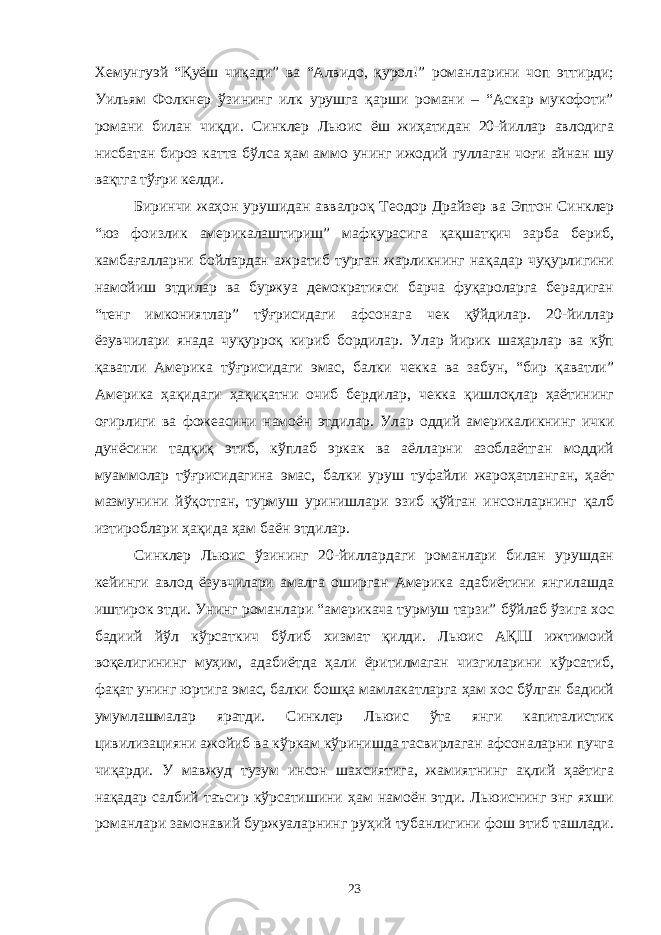 Хемунгуэй “Қуёш чиқади” ва “Алвидо, қурол!” романларини чоп эттирди; Уильям Фолкнер ўзининг илк урушга қарши романи – “Аскар мукофоти” романи билан чиқди. Синклер Льюис ёш жиҳатидан 20-йиллар авлодига нисбатан бироз катта бўлса ҳам аммо унинг ижодий гуллаган чоғи айнан шу вақтга тўғри келди. Биринчи жаҳон урушидан аввалроқ Теодор Драйзер ва Эптон Синклер “юз фоизлик америкалаштириш” мафкурасига қақшатқич зарба бериб, камбағалларни бойлардан ажратиб турган жарликнинг нақадар чуқурлигини намойиш этдилар ва буржуа демократияси барча фуқароларга берадиган “тенг имкониятлар” тўғрисидаги афсонага чек қўйдилар. 20-йиллар ёзувчилари янада чуқурроқ кириб бордилар. Улар йирик шаҳарлар ва кўп қаватли Америка тўғрисидаги эмас, балки чекка ва забун, “бир қаватли” Америка ҳақидаги ҳақиқатни очиб бердилар, чекка қишлоқлар ҳаётининг оғирлиги ва фожеасини намоён этдилар. Улар оддий америкаликнинг ички дунёсини тадқиқ этиб, кўплаб эркак ва аёлларни азоблаётган моддий муаммолар тўғрисидагина эмас, балки уруш туфайли жароҳатланган, ҳаёт мазмунини йўқотган, турмуш уринишлари эзиб қўйган инсонларнинг қалб изтироблари ҳақида ҳам баён этдилар. Синклер Льюис ўзининг 20-йиллардаги романлари билан урушдан кейинги авлод ёзувчилари амалга оширган Америка адабиётини янгилашда иштирок этди. Унинг романлари “америкача турмуш тарзи” бўйлаб ўзига хос бадиий йўл кўрсаткич бўлиб хизмат қилди. Льюис АҚШ ижтимоий воқелигининг муҳим, адабиётда ҳали ёритилмаган чизгиларини кўрсатиб, фақат унинг юртига эмас, балки бошқа мамлакатларга ҳам хос бўлган бадиий умумлашмалар яратди. Синклер Льюис ўта янги капиталистик цивилизацияни ажойиб ва кўркам кўринишда тасвирлаган афсоналарни пучга чиқарди. У мавжуд тузум инсон шахсиятига, жамиятнинг ақлий ҳаётига нақадар салбий таъсир кўрсатишини ҳам намоён этди. Льюиснинг энг яхши романлари замонавий буржуаларнинг руҳий тубанлигини фош этиб ташлади. 23 